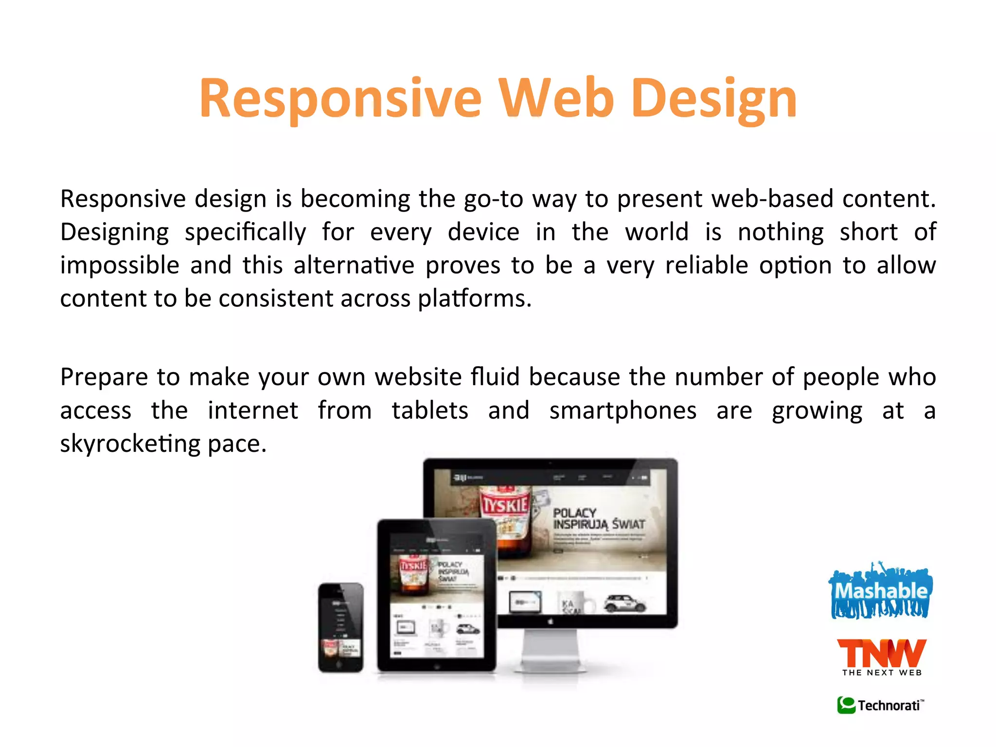 Responsive	
  Web	
  Design	
  
Responsive	
  design	
  is	
  becoming	
  the	
  go-­‐to	
  way	
  to	
  present	
  web-­‐based	
  content.	
  
Designing	
   speciﬁcally	
   for	
   every	
   device	
   in	
   the	
   world	
   is	
   nothing	
   short	
   of	
  
impossible	
   and	
   this	
   alterna1ve	
   proves	
   to	
   be	
   a	
   very	
   reliable	
   op1on	
   to	
   allow	
  
content	
  to	
  be	
  consistent	
  across	
  plaWorms.	
  
	
  
Prepare	
  to	
  make	
  your	
  own	
  website	
  ﬂuid	
  because	
  the	
  number	
  of	
  people	
  who	
  
access	
   the	
   internet	
   from	
   tablets	
   and	
   smartphones	
   are	
   growing	
   at	
   a	
  
skyrocke1ng	
  pace.	
  
 