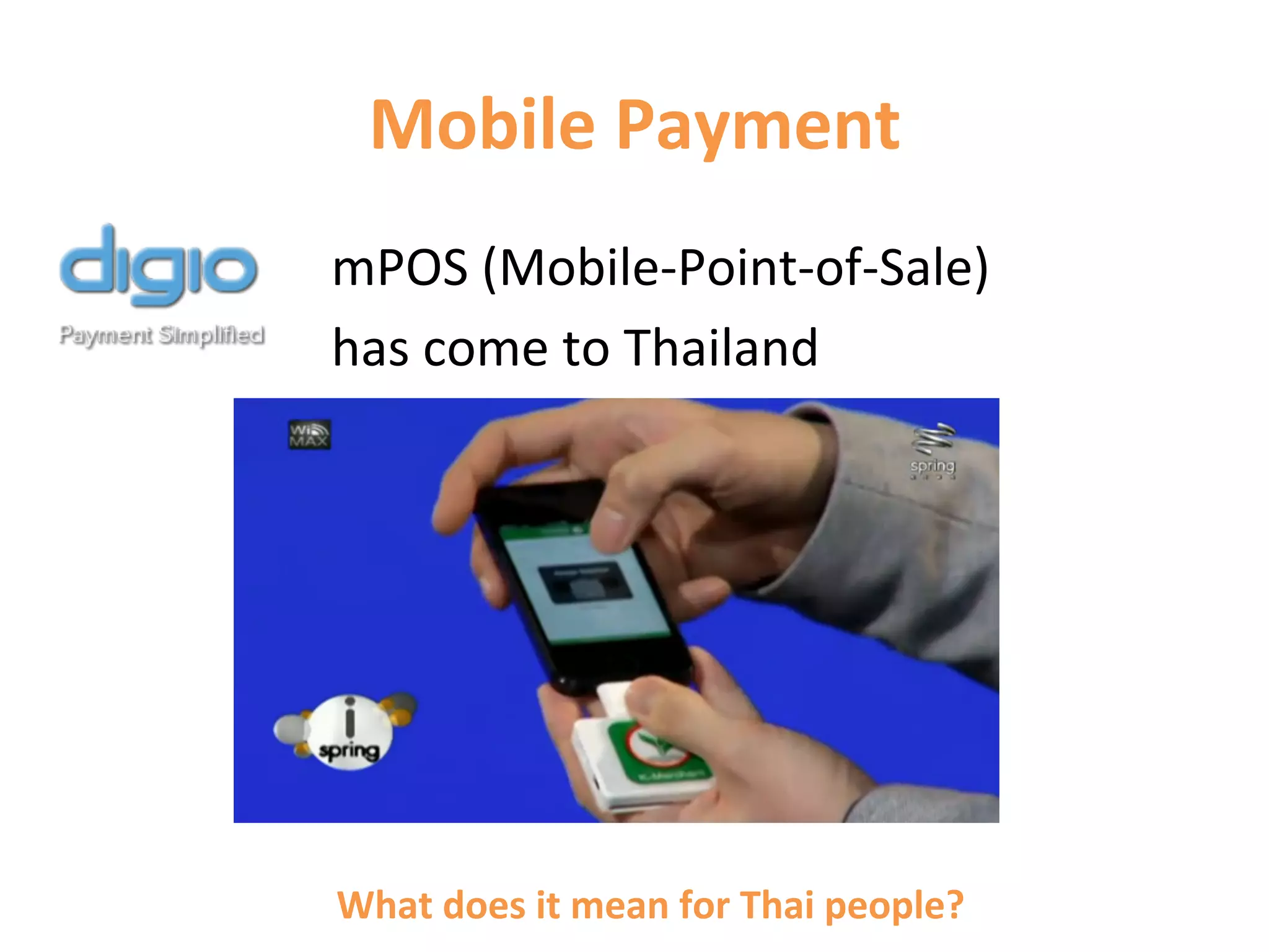 Mobile	
  Payment	
  
	
  	
  	
  	
  	
  	
  	
  	
  	
  	
  	
  	
  	
  	
  	
  	
  	
  	
  	
  	
  mPOS	
  (Mobile-­‐Point-­‐of-­‐Sale)	
  
	
  	
  	
  	
  	
  	
  	
  	
  	
  	
  	
  	
  	
  	
  	
  	
  	
  	
  	
  	
  has	
  come	
  to	
  Thailand	
  
	
  




                                 What	
  does	
  it	
  mean	
  for	
  Thai	
  people?	
  
 