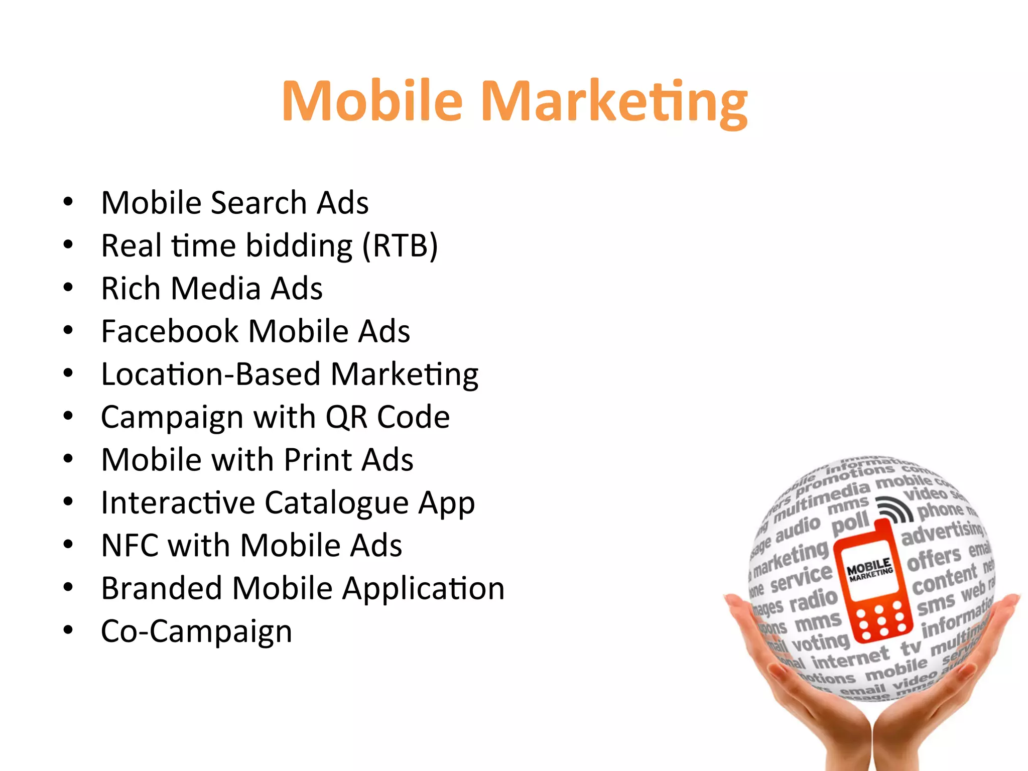 Mobile	
  Marke9ng	
  
•    Mobile	
  Search	
  Ads	
  
•    Real	
  1me	
  bidding	
  (RTB)	
  
•    Rich	
  Media	
  Ads	
  
•    Facebook	
  Mobile	
  Ads	
  
•    Loca1on-­‐Based	
  Marke1ng	
  
•    Campaign	
  with	
  QR	
  Code	
  
•    Mobile	
  with	
  Print	
  Ads	
  	
  
•    Interac1ve	
  Catalogue	
  App	
  
•    NFC	
  with	
  Mobile	
  Ads	
  
•    Branded	
  Mobile	
  Applica1on	
  
•    Co-­‐Campaign	
  
 