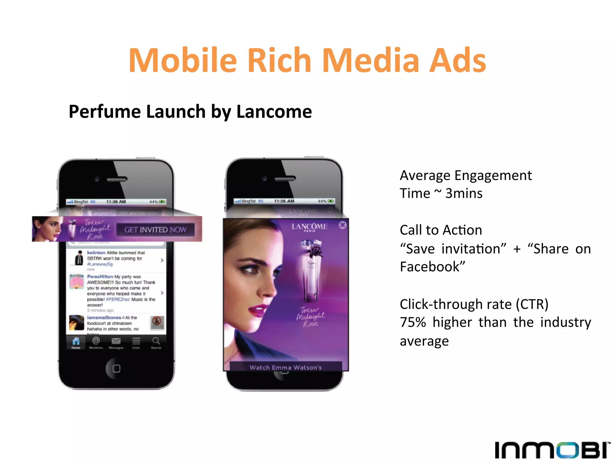 Mobile	
  Rich	
  Media	
  Ads	
  
Perfume	
  Launch	
  by	
  Lancome	
  


                                         Average	
  Engagement	
  	
  
                                         Time	
  ~	
  3mins	
  
                                         	
  
                                         Call	
  to	
  Ac1on	
  	
  	
  
                                         “Save	
   invita1on”	
   +	
   “Share	
   on	
  
                                         Facebook”	
  	
  
                                         	
  
                                         Click-­‐through	
  rate	
  (CTR)	
  	
  
                                         75%	
   higher	
   than	
   the	
   industry	
  
                                         average	
  
 