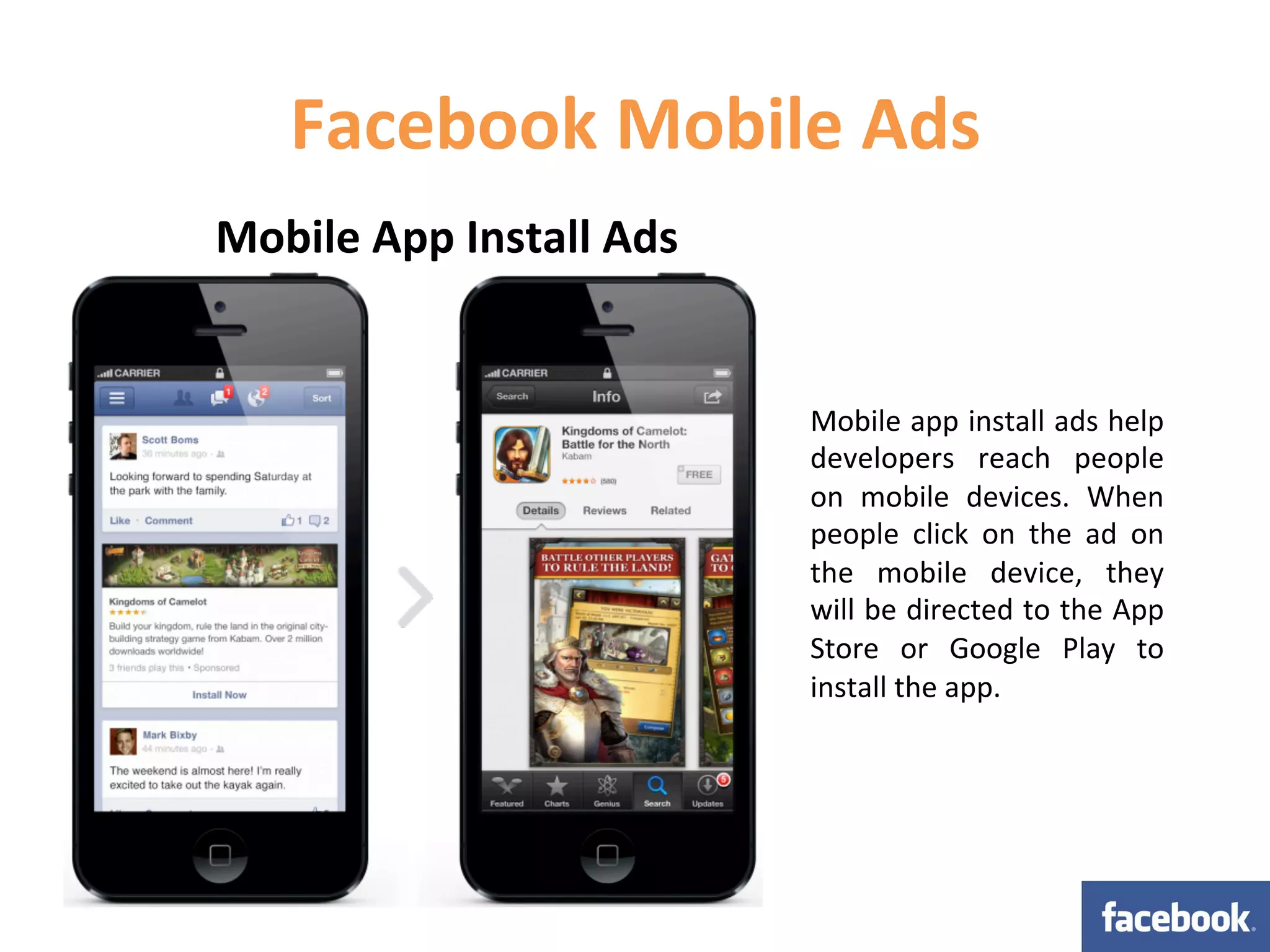 Facebook	
  Mobile	
  Ads	
  
Mobile	
  App	
  Install	
  Ads	
  


                                      Mobile	
  app	
  install	
  ads	
  help	
  
                                      developers	
   reach	
   people	
  
                                      on	
   mobile	
   devices.	
   When	
  
                                      people	
   click	
   on	
   the	
   ad	
   on	
  
                                      the	
   mobile	
   device,	
   they	
  
                                      will	
  be	
  directed	
  to	
  the	
  App	
  
                                      Store	
   or	
   Google	
   Play	
   to	
  
                                      install	
  the	
  app.	
  
 