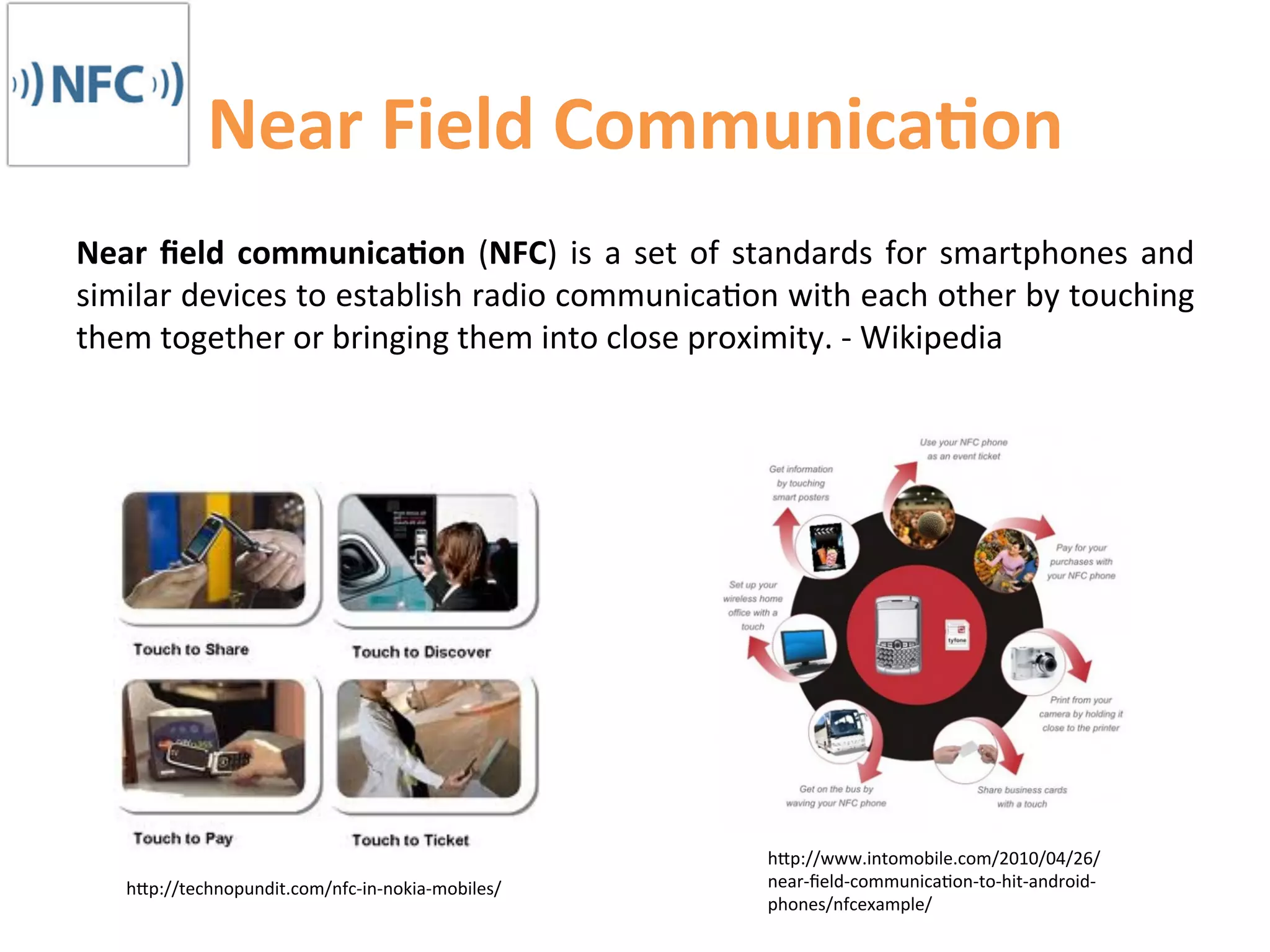 Near	
  Field	
  Communica9on	
  
Near	
   ﬁeld	
   communica9on	
   (NFC)	
   is	
   a	
   set	
   of	
   standards	
   for	
   smartphones	
   and	
  
similar	
   devices	
   to	
   establish	
   radio	
   communica1on	
   with	
   each	
   other	
   by	
   touching	
  
them	
  together	
  or	
  bringing	
  them	
  into	
  close	
  proximity.	
  -­‐	
  Wikipedia	
  




                                                                         hCp://www.intomobile.com/2010/04/26/
     hCp://technopundit.com/nfc-­‐in-­‐nokia-­‐mobiles/	
                near-­‐ﬁeld-­‐communica1on-­‐to-­‐hit-­‐android-­‐
                                                                         phones/nfcexample/	
  
 