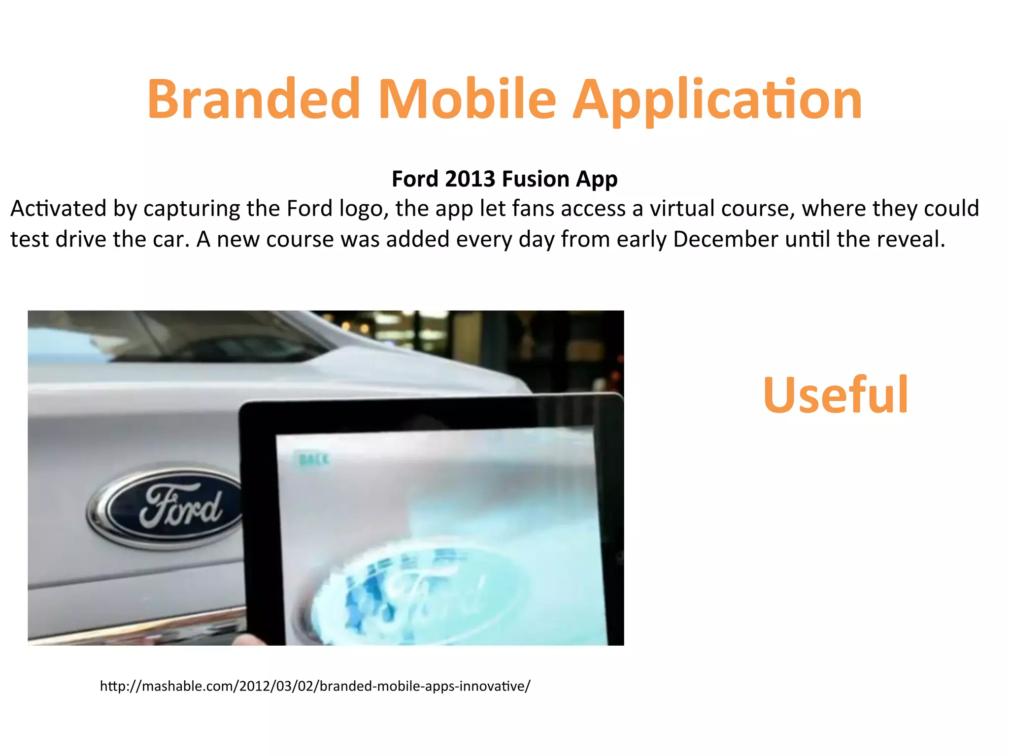 Branded	
  Mobile	
  Applica9on	
  
                                                             Ford	
  2013	
  Fusion	
  App	
  
Ac1vated	
  by	
  capturing	
  the	
  Ford	
  logo,	
  the	
  app	
  let	
  fans	
  access	
  a	
  virtual	
  course,	
  where	
  they	
  could	
  
test	
  drive	
  the	
  car.	
  A	
  new	
  course	
  was	
  added	
  every	
  day	
  from	
  early	
  December	
  un1l	
  the	
  reveal.	
  




                                                                                                                 Useful	
  



             hCp://mashable.com/2012/03/02/branded-­‐mobile-­‐apps-­‐innova1ve/	
  
 