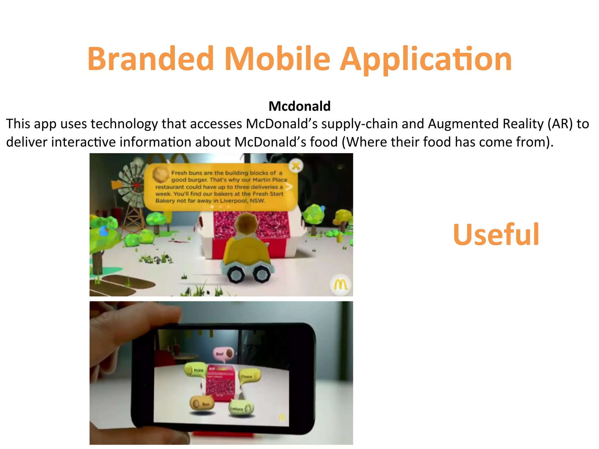 Branded	
  Mobile	
  Applica9on	
  
                                                           Mcdonald	
  
This	
  app	
  uses	
  technology	
  that	
  accesses	
  McDonald’s	
  supply-­‐chain	
  and	
  Augmented	
  Reality	
  (AR)	
  to	
  
deliver	
  interac1ve	
  informa1on	
  about	
  McDonald’s	
  food	
  (Where	
  their	
  food	
  has	
  come	
  from).	
  	
  




                                                                                                     Useful	
  
 