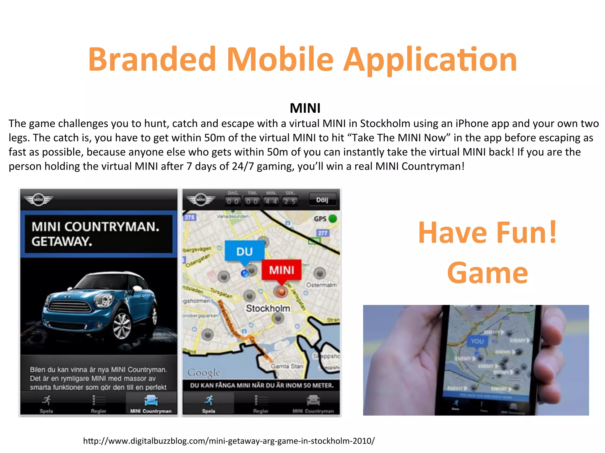 Branded	
  Mobile	
  Applica9on	
  
                                                                                               MINI	
  
The	
  game	
  challenges	
  you	
  to	
  hunt,	
  catch	
  and	
  escape	
  with	
  a	
  virtual	
  MINI	
  in	
  Stockholm	
  using	
  an	
  iPhone	
  app	
  and	
  your	
  own	
  two	
  
legs.	
  The	
  catch	
  is,	
  you	
  have	
  to	
  get	
  within	
  50m	
  of	
  the	
  virtual	
  MINI	
  to	
  hit	
  “Take	
  The	
  MINI	
  Now”	
  in	
  the	
  app	
  before	
  escaping	
  as	
  
fast	
  as	
  possible,	
  because	
  anyone	
  else	
  who	
  gets	
  within	
  50m	
  of	
  you	
  can	
  instantly	
  take	
  the	
  virtual	
  MINI	
  back!	
  If	
  you	
  are	
  the	
  
person	
  holding	
  the	
  virtual	
  MINI	
  ater	
  7	
  days	
  of	
  24/7	
  gaming,	
  you’ll	
  win	
  a	
  real	
  MINI	
  Countryman!	
  




                                                                                                                                           Have	
  Fun!	
  
                                                                                                                                            Game	
  



                         hCp://www.digitalbuzzblog.com/mini-­‐getaway-­‐arg-­‐game-­‐in-­‐stockholm-­‐2010/	
  
 