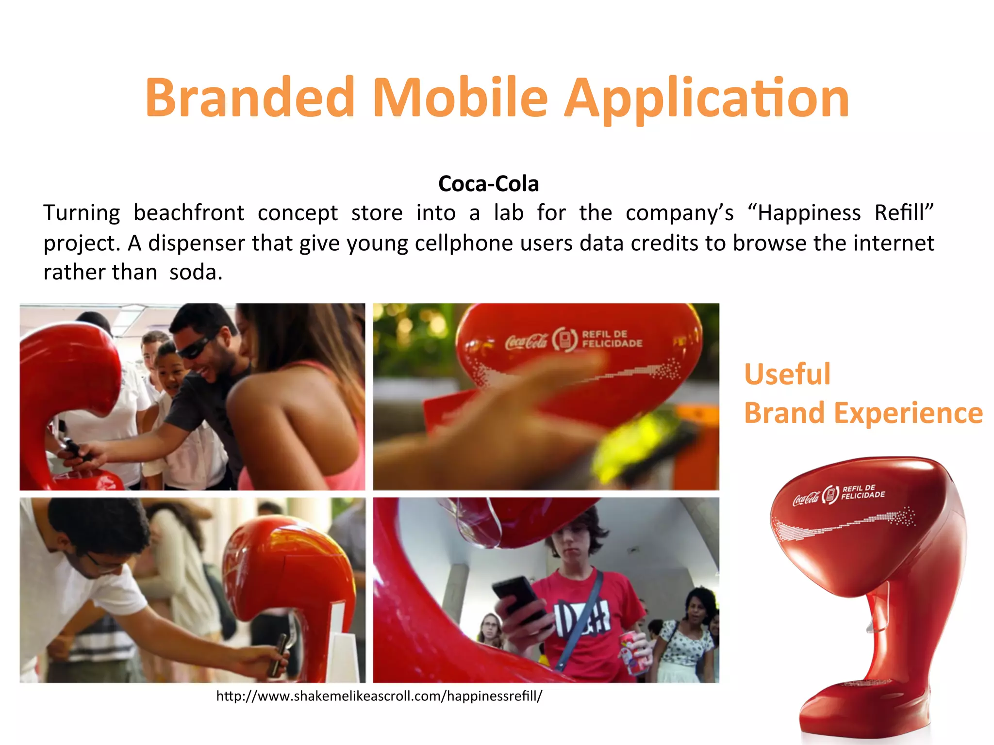 Branded	
  Mobile	
  Applica9on	
  
                                                         Coca-­‐Cola	
  
Turning	
   beachfront	
   concept	
   store	
   into	
   a	
   lab	
   for	
   the	
   company’s	
   “Happiness	
   Reﬁll”	
  
project.	
  A	
  dispenser	
  that	
  give	
  young	
  cellphone	
  users	
  data	
  credits	
  to	
  browse	
  the	
  internet	
  
rather	
  than	
  	
  soda.	
  



                                                                                                      Useful	
  
                                                                                                      Brand	
  Experience	
  




                         hCp://www.shakemelikeascroll.com/happinessreﬁll/	
  
 