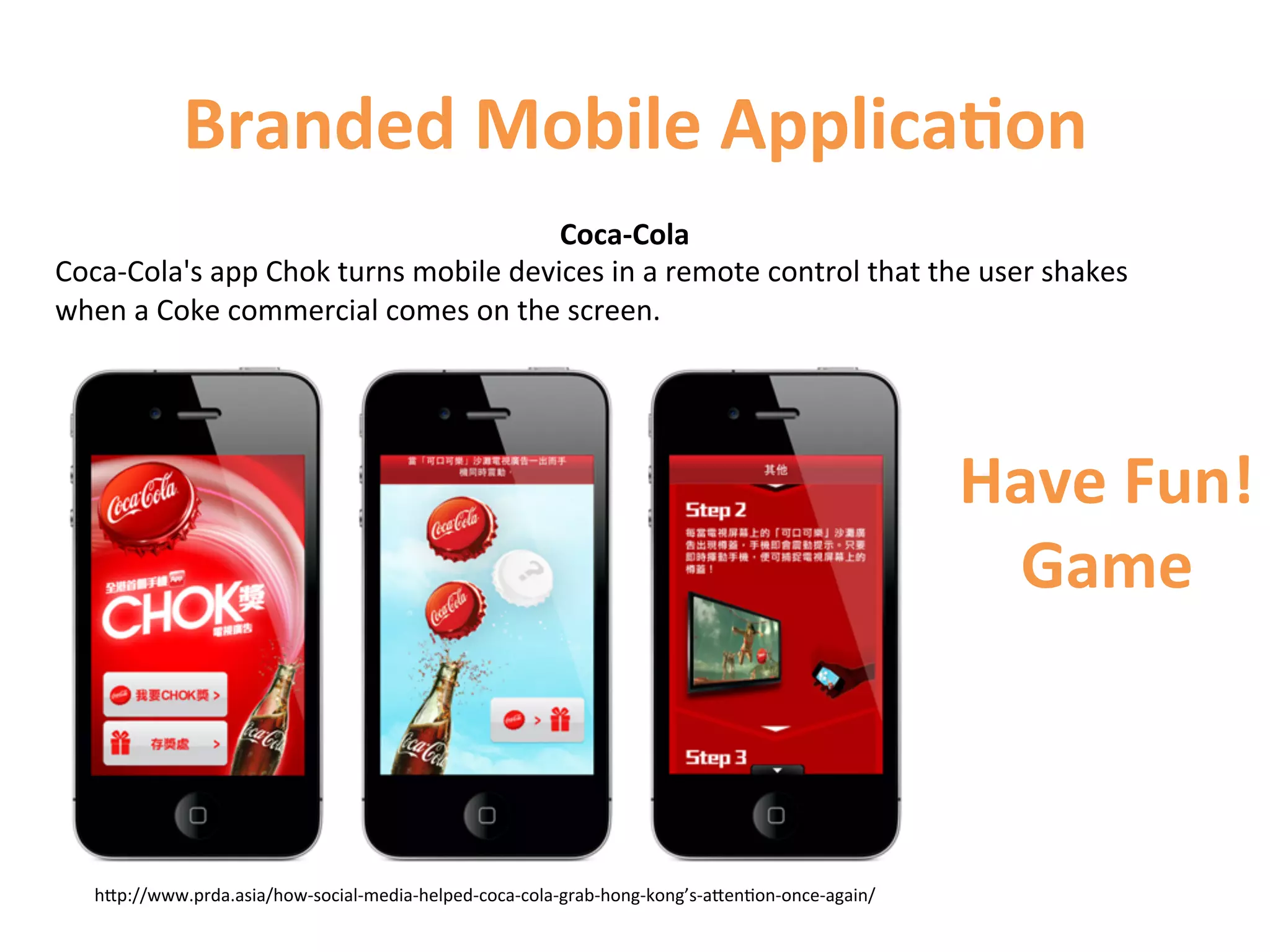 Branded	
  Mobile	
  Applica9on	
  
                                                       Coca-­‐Cola	
  
Coca-­‐Cola's	
  app	
  Chok	
  turns	
  mobile	
  devices	
  in	
  a	
  remote	
  control	
  that	
  the	
  user	
  shakes	
  
when	
  a	
  Coke	
  commercial	
  comes	
  on	
  the	
  screen.	
  
	
  



                                                                                                                           Have	
  Fun!	
  
                                                                                                                            Game	
  



    hCp://www.prda.asia/how-­‐social-­‐media-­‐helped-­‐coca-­‐cola-­‐grab-­‐hong-­‐kong’s-­‐aCen1on-­‐once-­‐again/	
  
 