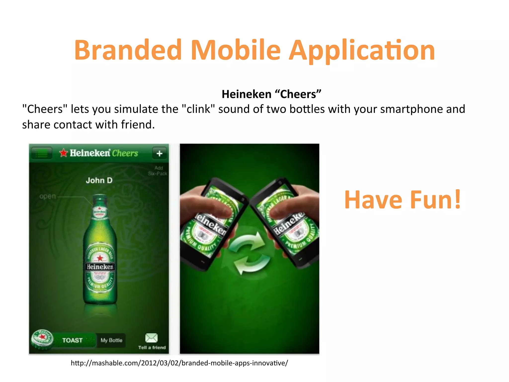 Branded	
  Mobile	
  Applica9on	
  
                                                          Heineken	
  “Cheers”	
  
Cheers	
  lets	
  you	
  simulate	
  the	
  clink	
  sound	
  of	
  two	
  boCles	
  with	
  your	
  smartphone	
  and	
  
share	
  contact	
  with	
  friend.	
  




                                                                                          Have	
  Fun!	
  




             hCp://mashable.com/2012/03/02/branded-­‐mobile-­‐apps-­‐innova1ve/	
  
 