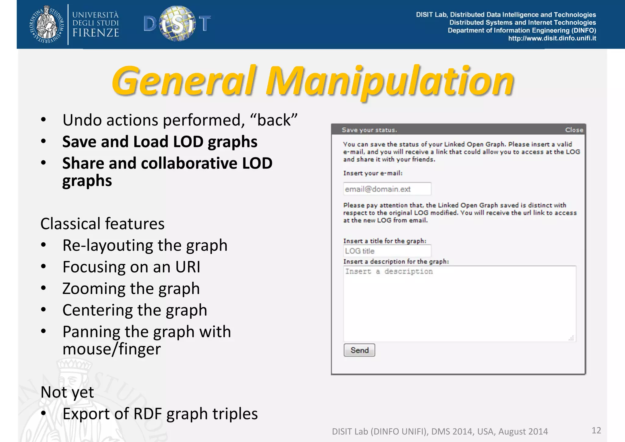DISIT Lab, Distributed Data Intelligence and Technologies 
Distributed Systems and Internet Technologies 
Department of Information Engineering (DINFO) 
http://www.disit.dinfo.unifi.it 
General Manipulation 
• Undo actions performed, “back” 
• Save and Load LOD graphs 
• Share and collaborative LOD 
graphs 
Classical features 
• Re‐layouting the graph 
• Focusing on an URI 
• Zooming the graph 
• Centering the graph 
• Panning the graph with 
mouse/finger 
Not yet 
• Export of RDF graph triples 
DISIT Lab (DINFO UNIFI), DMS 2014, USA, August 2014 12 
 