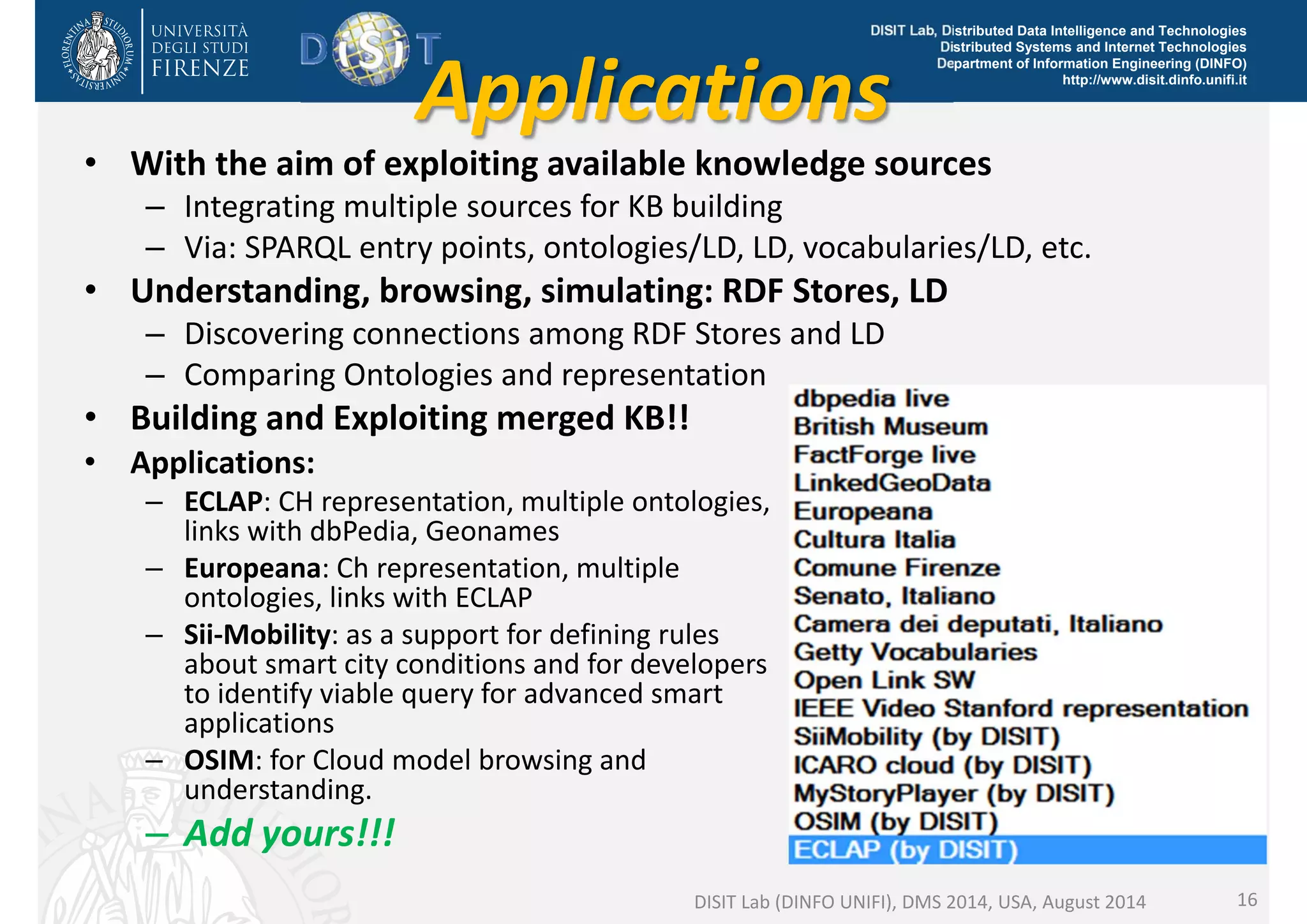 DISIT Lab, Distributed Data Intelligence and Technologies 
Applications http://www.disit.dinfo.unifi.it 
Distributed Systems and Internet Technologies 
Department of Information Engineering (DINFO) 
• With the aim of exploiting available knowledge sources 
– Integrating multiple sources for KB building 
– Via: SPARQL entry points, ontologies/LD, LD, vocabularies/LD, etc. 
• Understanding, browsing, simulating: RDF Stores, LD 
– Discovering connections among RDF Stores and LD 
– Comparing Ontologies and representation 
• Building and Exploiting merged KB!! 
DISIT Lab (DINFO UNIFI), DMS 2014, USA, August 2014 16 
• Applications: 
– ECLAP: CH representation, multiple ontologies, 
links with dbPedia, Geonames 
– Europeana: Ch representation, multiple 
ontologies, links with ECLAP 
– Sii‐Mobility: as a support for defining rules 
about smart city conditions and for developers 
to identify viable query for advanced smart 
applications 
– OSIM: for Cloud model browsing and 
understanding. 
– Add yours!!! 
 