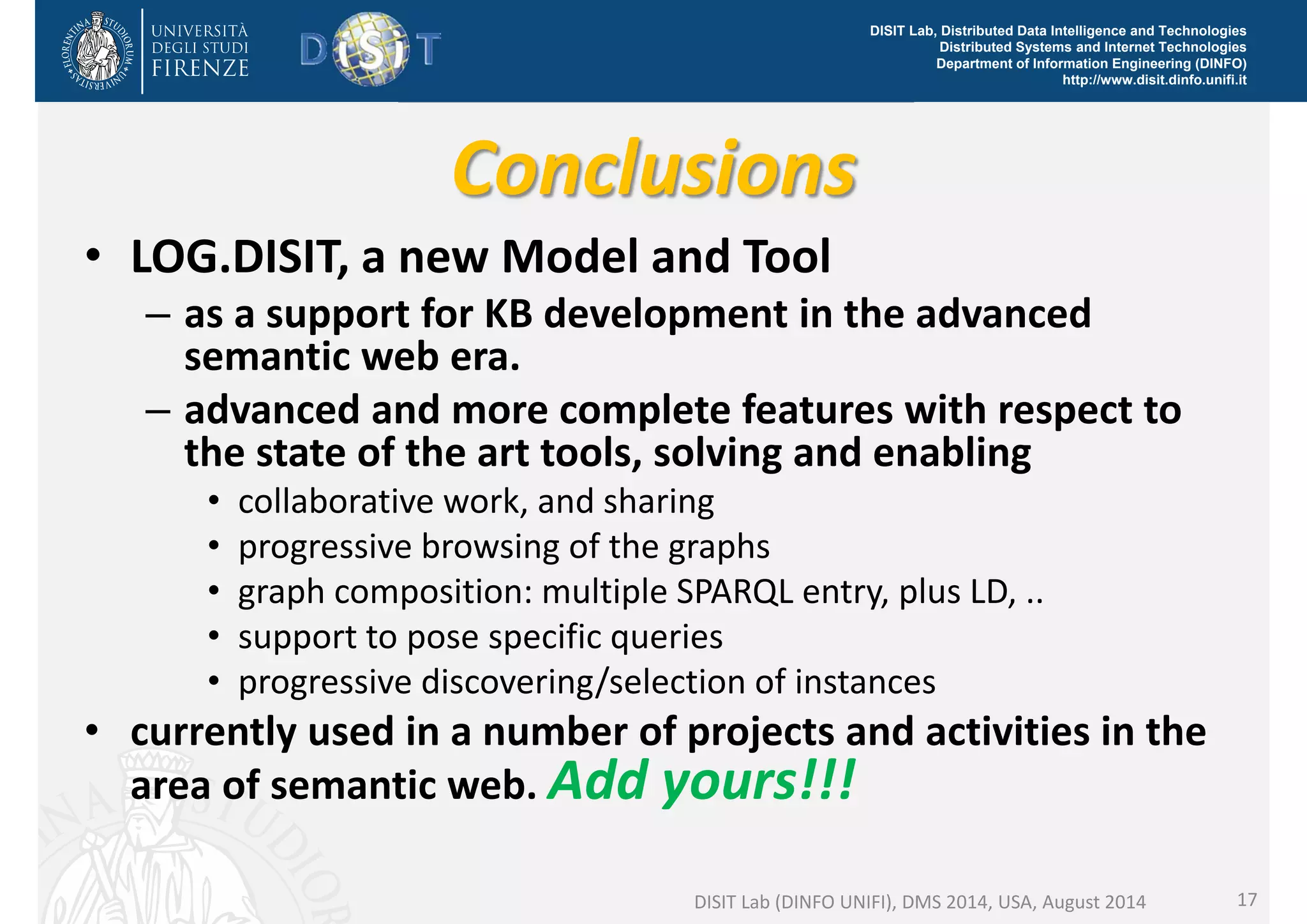 DISIT Lab, Distributed Data Intelligence and Technologies 
Distributed Systems and Internet Technologies 
Department of Information Engineering (DINFO) 
http://www.disit.dinfo.unifi.it 
Conclusions 
• LOG.DISIT, a new Model and Tool 
– as a support for KB development in the advanced 
semantic web era. 
– advanced and more complete features with respect to 
the state of the art tools, solving and enabling 
• collaborative work, and sharing 
• progressive browsing of the graphs 
• graph composition: multiple SPARQL entry, plus LD, .. 
• support to pose specific queries 
• progressive discovering/selection of instances 
• currently used in a number of projects and activities in the 
area of semantic web. Add yours!!! 
DISIT Lab (DINFO UNIFI), DMS 2014, USA, August 2014 17 
 