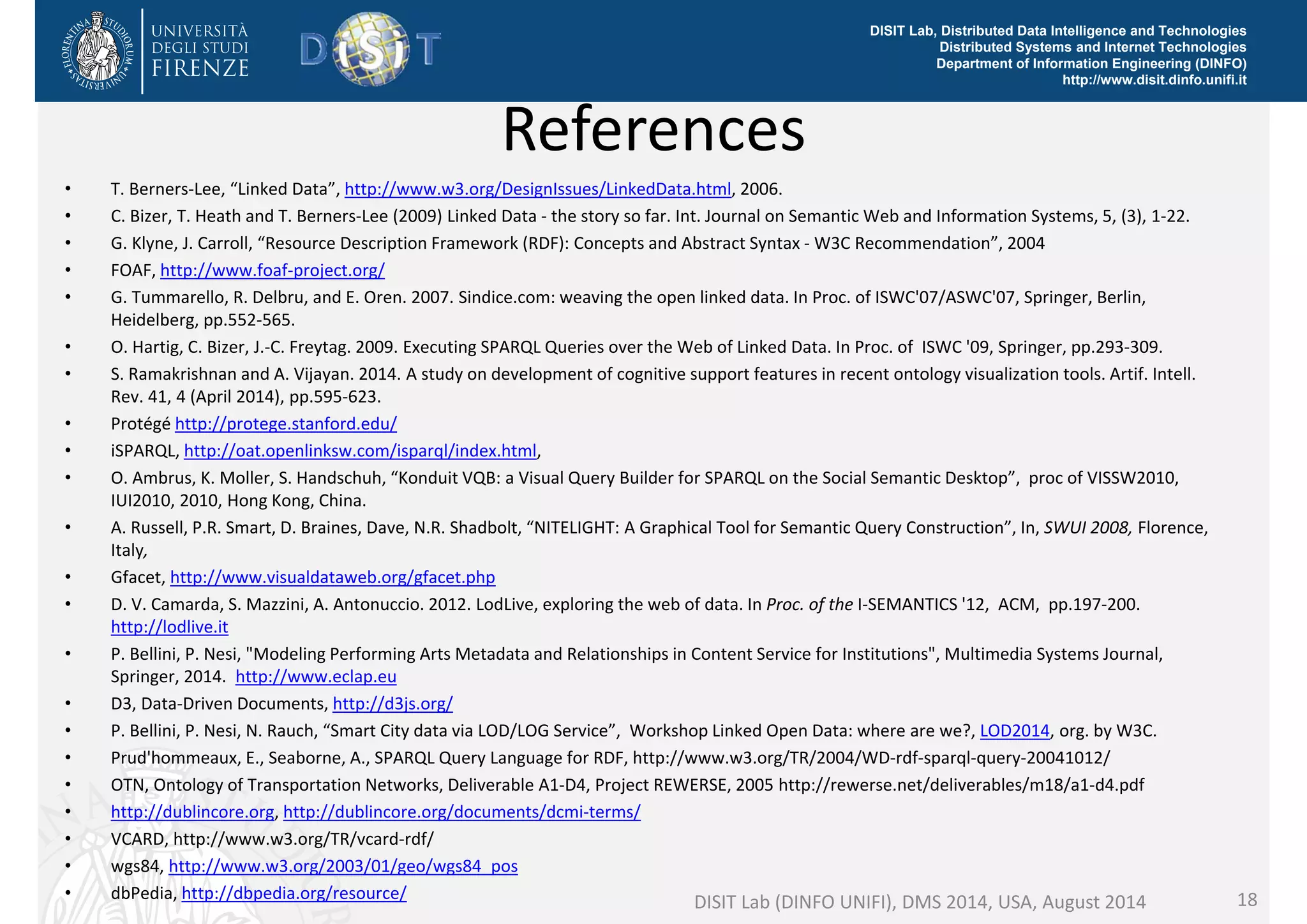 DISIT Lab, Distributed Data Intelligence and Technologies 
Distributed Systems and Internet Technologies 
Department of Information Engineering (DINFO) 
http://www.disit.dinfo.unifi.it 
References 
• T. Berners‐Lee, “Linked Data”, http://www.w3.org/DesignIssues/LinkedData.html, 2006. 
• C. Bizer, T. Heath and T. Berners‐Lee (2009) Linked Data ‐ the story so far. Int. Journal on Semantic Web and Information Systems, 5, (3), 1‐22. 
• G. Klyne, J. Carroll, “Resource Description Framework (RDF): Concepts and Abstract Syntax ‐ W3C Recommendation”, 2004 
• FOAF, http://www.foaf‐project.org/ 
• G. Tummarello, R. Delbru, and E. Oren. 2007. Sindice.com: weaving the open linked data. In Proc. of ISWC'07/ASWC'07, Springer, Berlin, 
Heidelberg, pp.552‐565. 
• O. Hartig, C. Bizer, J.‐C. Freytag. 2009. Executing SPARQL Queries over the Web of Linked Data. In Proc. of ISWC '09, Springer, pp.293‐309. 
• S. Ramakrishnan and A. Vijayan. 2014. A study on development of cognitive support features in recent ontology visualization tools. Artif. Intell. 
Rev. 41, 4 (April 2014), pp.595‐623. 
• Protégé http://protege.stanford.edu/ 
• iSPARQL, http://oat.openlinksw.com/isparql/index.html, 
• O. Ambrus, K. Moller, S. Handschuh, “Konduit VQB: a Visual Query Builder for SPARQL on the Social Semantic Desktop”, proc of VISSW2010, 
IUI2010, 2010, Hong Kong, China. 
• A. Russell, P.R. Smart, D. Braines, Dave, N.R. Shadbolt, “NITELIGHT: A Graphical Tool for Semantic Query Construction”, In, SWUI 2008, Florence, 
Italy, 
• Gfacet, http://www.visualdataweb.org/gfacet.php 
• D. V. Camarda, S. Mazzini, A. Antonuccio. 2012. LodLive, exploring the web of data. In Proc. of the I‐SEMANTICS '12, ACM, pp.197‐200. 
http://lodlive.it 
• P. Bellini, P. Nesi, "Modeling Performing Arts Metadata and Relationships in Content Service for Institutions", Multimedia Systems Journal, 
Springer, 2014. http://www.eclap.eu 
• D3, Data‐Driven Documents, http://d3js.org/ 
• P. Bellini, P. Nesi, N. Rauch, “Smart City data via LOD/LOG Service”, Workshop Linked Open Data: where are we?, LOD2014, org. by W3C. 
• Prud'hommeaux, E., Seaborne, A., SPARQL Query Language for RDF, http://www.w3.org/TR/2004/WD‐rdf‐sparql‐query‐20041012/ 
• OTN, Ontology of Transportation Networks, Deliverable A1‐D4, Project REWERSE, 2005 http://rewerse.net/deliverables/m18/a1‐d4.pdf 
• http://dublincore.org, http://dublincore.org/documents/dcmi‐terms/ 
• VCARD, http://www.w3.org/TR/vcard‐rdf/ 
• wgs84, http://www.w3.org/2003/01/geo/wgs84_pos 
• dbPedia, http://dbpedia.org/resource/ DISIT Lab (DINFO UNIFI), DMS 2014, USA, August 2014 18 
 