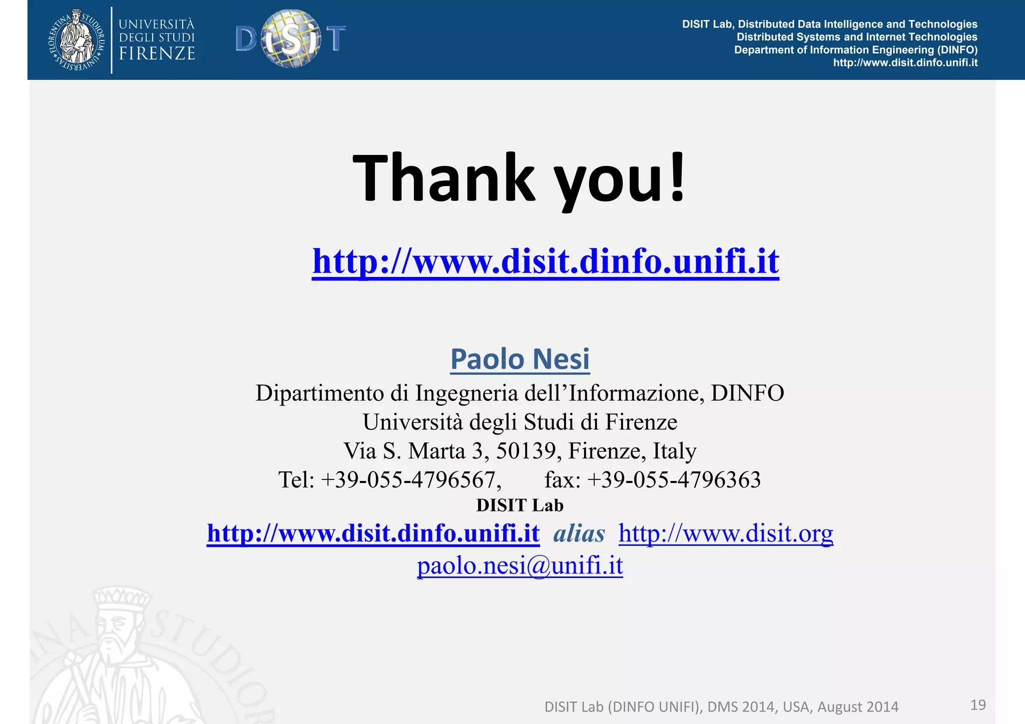 DISIT Lab, Distributed Data Intelligence and Technologies 
Distributed Systems and Internet Technologies 
Department of Information Engineering (DINFO) 
http://www.disit.dinfo.unifi.it 
Thank you! 
http://www.disit.dinfo.unifi.it 
Paolo Nesi 
Dipartimento di Ingegneria dell’Informazione, DINFO 
Università degli Studi di Firenze 
Via S. Marta 3, 50139, Firenze, Italy 
Tel: +39-055-4796567, fax: +39-055-4796363 
DISIT Lab 
http://www.disit.dinfo.unifi.it alias http://www.disit.org 
paolo.nesi@unifi.it 
DISIT Lab (DINFO UNIFI), DMS 2014, USA, August 2014 19 
