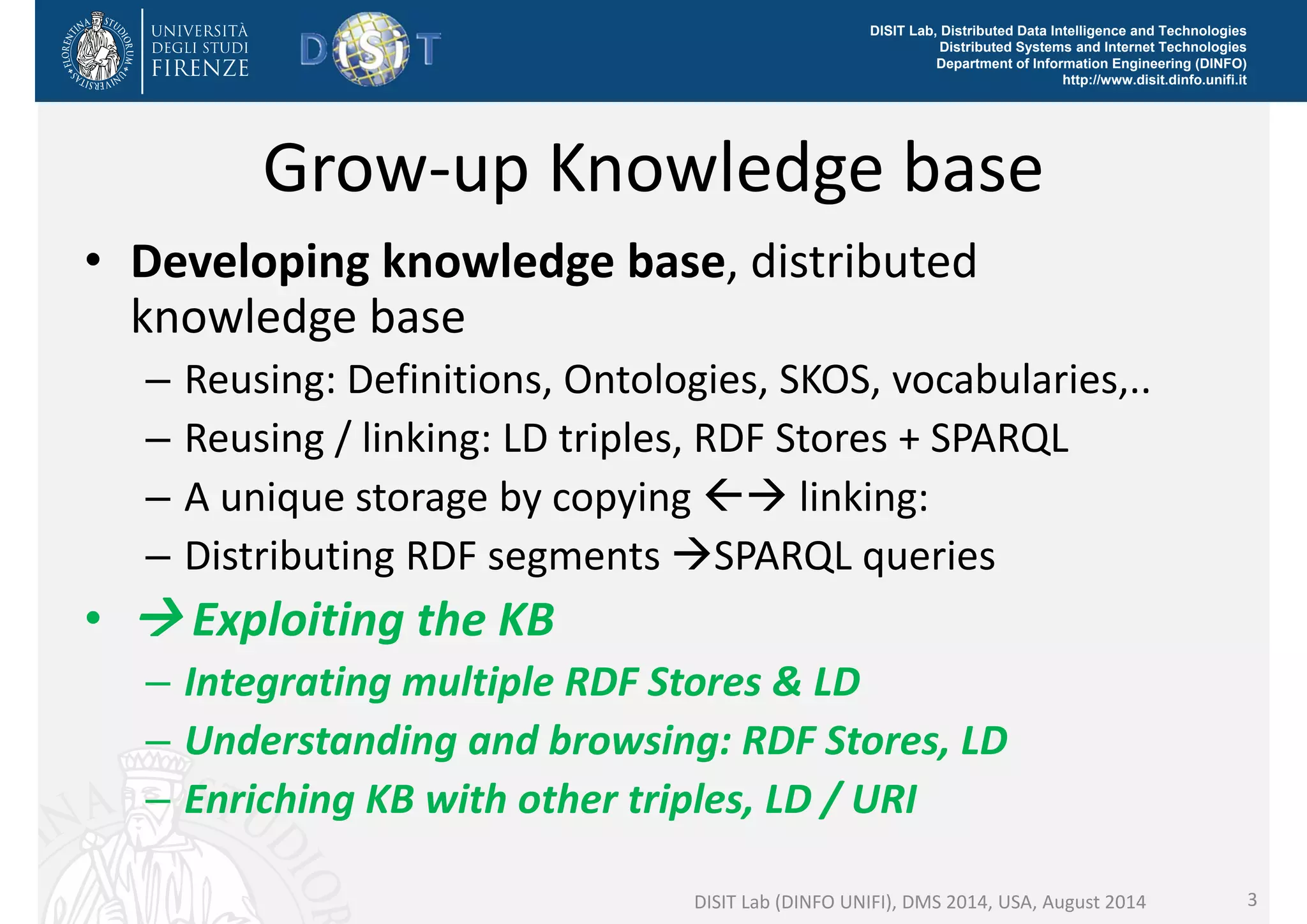 DISIT Lab, Distributed Data Intelligence and Technologies 
Distributed Systems and Internet Technologies 
Department of Information Engineering (DINFO) 
http://www.disit.dinfo.unifi.it 
Grow‐up Knowledge base 
• Developing knowledge base, distributed 
knowledge base 
– Reusing: Definitions, Ontologies, SKOS, vocabularies,.. 
– Reusing / linking: LD triples, RDF Stores + SPARQL 
– A unique storage by copying  linking: 
– Distributing RDF segments SPARQL queries 
•  Exploiting the KB 
– Integrating multiple RDF Stores & LD 
– Understanding and browsing: RDF Stores, LD 
– Enriching KB with other triples, LD / URI 
DISIT Lab (DINFO UNIFI), DMS 2014, USA, August 2014 3 
 