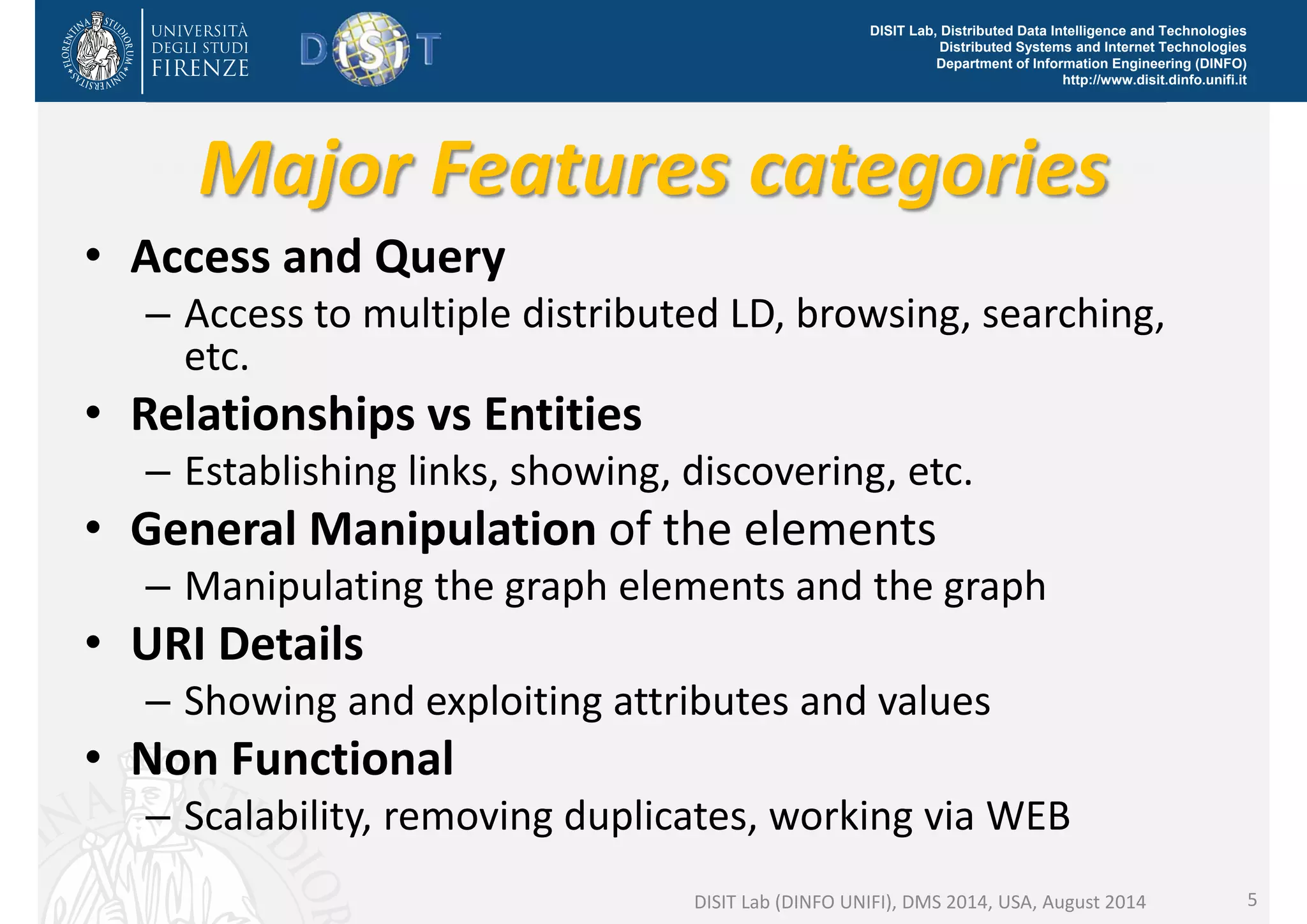 DISIT Lab, Distributed Data Intelligence and Technologies 
Distributed Systems and Internet Technologies 
Department of Information Engineering (DINFO) 
http://www.disit.dinfo.unifi.it 
Major Features categories 
• Access and Query 
– Access to multiple distributed LD, browsing, searching, 
etc. 
• Relationships vs Entities 
– Establishing links, showing, discovering, etc. 
• General Manipulation of the elements 
– Manipulating the graph elements and the graph 
• URI Details 
– Showing and exploiting attributes and values 
• Non Functional 
– Scalability, removing duplicates, working via WEB 
DISIT Lab (DINFO UNIFI), DMS 2014, USA, August 2014 5 
 