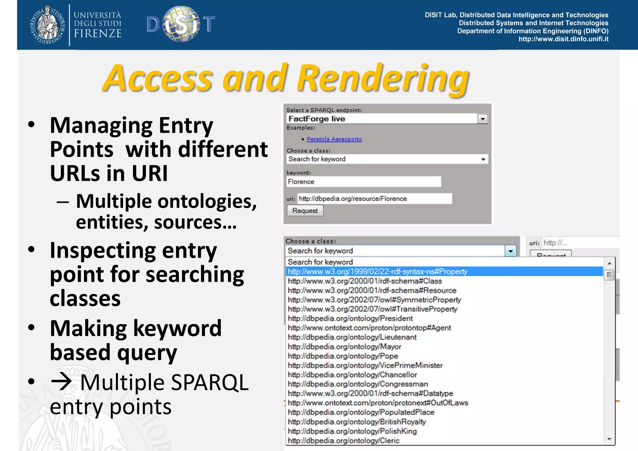 DISIT Lab, Distributed Data Intelligence and Technologies 
Distributed Systems and Internet Technologies 
Department of Information Engineering (DINFO) 
http://www.disit.dinfo.unifi.it 
Access and Rendering 
• Managing Entry 
Points with different 
URLs in URI 
– Multiple ontologies, 
entities, sources… 
• Inspecting entry 
point for searching 
classes 
• Making keyword 
based query 
•  Multiple SPARQL 
entry points 
DISIT Lab (DINFO UNIFI), DMS 2014, USA, August 2014 9 
 