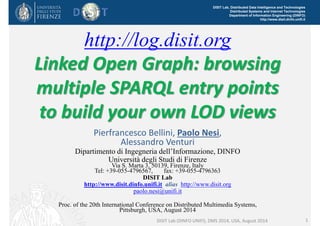 DISIT Lab, Distributed Data Intelligence and Technologies 
Distributed Systems and Internet Technologies 
Department of Information Engineering (DINFO) 
http://www.disit.dinfo.unifi.it 
http://log.disit.org 
Linked Open Graph: browsing 
multiple SPARQL entry points 
to build your own LOD views 
Pierfrancesco Bellini, Paolo Nesi, 
Alessandro Venturi 
Dipartimento di Ingegneria dell’Informazione, DINFO 
Università degli Studi di Firenze 
Via S. Marta 3, 50139, Firenze, Italy 
Tel: +39-055-4796567, fax: +39-055-4796363 
DISIT Lab 
http://www.disit.dinfo.unifi.it alias http://www.disit.org 
paolo.nesi@unifi.it 
Proc. of the 20th International Conference on Distributed Multimedia Systems, 
Pittsburgh, USA, August 2014 
DISIT Lab (DINFO UNIFI), DMS 2014, USA, August 2014 1 
 