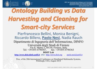 DISIT Lab, Distributed Data Intelligence and Technologies 
Distributed Systems and Internet Technologies 
Department of Information Engineering (DINFO) 
http://www.disit.dinfo.unifi.it Ontology Building vs Data 
Harvesting and Cleaning for 
Smart‐city Services 
Pierfrancesco Bellini, Monica Benigni, 
Riccardo Billero, Paolo Nesi, Nadia Rauch 
Dipartimento di Ingegneria dell’Informazione, DINFO 
Università degli Studi di Firenze 
Via S. Marta 3, 50139, Firenze, Italy 
Tel: +39-055-4796567, fax: +39-055-4796363 
DISIT Lab 
http://www.disit.dinfo.unifi.it alias http://www.disit.org , paolo.nesi@unifi.it 
Proc. of the 20th International Conference on Distributed Multimedia Systems, 
Pittsburgh, USA, August 2014 
DISIT Lab (DINFO UNIFI), DMS 2014, USA, August 2014 1 
 