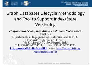 DISIT Lab, Distributed Data Intelligence and Technologies
Distributed Systems and Internet Technologies
Department of Information Engineering (DINFO)
http://www.disit.dinfo.unifi.it
Graph Databases Lifecycle Methodology 
and Tool to Support Index/Store 
Versioning
Pierfrancesco Bellini, Ivan Bruno, Paolo Nesi, Nadia Rauch
DISIT Lab
Dipartimento di Ingegneria dell’Informazione, DINFO
Università degli Studi di Firenze
Via S. Marta 3, 50139, Firenze, Italy
Tel: +39-055-2758511, fax: +39-055-2758570
http://www.disit.dinfo.unifi.it alias http://www.disit.org
Paolo.nesi@unifi.it
DISIT Lab (DINFO UNIFI), DMS 2015, Vancouver, Canada 1
 