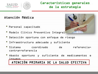 • Personal capacitado
• Modelo Clínico Preventivo Integral
• Detección oportuna con enfoque de riesgo
• Infraestructura adecuada y suficiente
• Sistema coordinado de referencia-
contrarreferencia
• Abasto oportuno y suficiente de medicamentos e
insumos
ATENCIÓN PRIMARIA DE LA SALUD EFECTIVA
Atención Médica
Características generales
de la estrategia
 