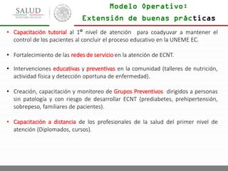 Modelo Operativo:
• Capacitación tutorial al 1° nivel de atención para coadyuvar a mantener el
control de los pacientes al concluir el proceso educativo en la UNEME EC.
• Fortalecimiento de las redes de servicio en la atención de ECNT.
• Intervenciones educativas y preventivas en la comunidad (talleres de nutrición,
actividad física y detección oportuna de enfermedad).
• Creación, capacitación y monitoreo de Grupos Preventivos dirigidos a personas
sin patología y con riesgo de desarrollar ECNT (prediabetes, prehipertensión,
sobrepeso, familiares de pacientes).
• Capacitación a distancia de los profesionales de la salud del primer nivel de
atención (Diplomados, cursos).
Extensión de buenas prácticas
 