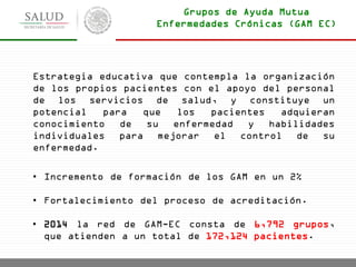 Estrategia educativa que contempla la organización
de los propios pacientes con el apoyo del personal
de los servicios de salud, y constituye un
potencial para que los pacientes adquieran
conocimiento de su enfermedad y habilidades
individuales para mejorar el control de su
enfermedad.
• Incremento de formación de los GAM en un 2%
• Fortalecimiento del proceso de acreditación.
• 2014 la red de GAM-EC consta de 6,792 grupos,
que atienden a un total de 172,124 pacientes.
Grupos de Ayuda Mutua
Enfermedades Crónicas (GAM EC)
 