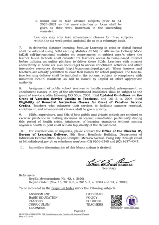 ii. would like to take advance subjects prior to SY
2020−2021 so that more attention or focus shall be
given to their work immersion in the succeeding
semester.
Learners may only take advancement classes for three subjects
within the six-week period and shall do so on a voluntary basis.
7. In delivering distance learning, Modular Learning in print or digital format
shall be adopted using Self-Learning Modules (SLMs) or Alternative Delivery Mode
(ADM) self-instructional modules on competencies in subject area/s where the
learner failed. Schools shall consider the learner’s access to home-based internet
before utilizing an online platform to deliver these SLMs. Learners with internet
connectivity at home are also encouraged to access enrichment activities and other
interactive resources through http://commons.deped.gov.ph. When learners and
teachers are already permitted to leave their homes for school purposes, the face-to-
face learning delivery shall be included in the options, subject to compliance with
minimum health standards as will be issued by DepEd or other appropriate
authority.
8. Assignment of public school teachers to handle remedial, advancement, or
enrichment classes in any of the aforementioned modalities shall be subject to the
grant of service credits following DO 53, s. 2003 titled Updated Guidelines on the
Grant of Vacation Service Credits to Teachers), and DO 5, s. 2004 titled
Eligibility of Remedial Instruction Classes for Grant of Vacation Service
Credits. Teachers who volunteer their services to facilitate summer remedial,
enrichment, and advancement classes shall be given priority.
9. SDSs, supervisors, and SHs of both public and private schools are enjoined to
exercise prudence in making decisions on learner remediation particularly during
this period of health crisis. Attainment of learning standards without putting
anyone’s health in peril shall remain top priority of the Department.
10. For clarifications or inquiries, please contact the Office of the Director IV,
Bureau of Learning Delivery, 5th Floor, Bonifacio Building, Department of
Education Central Office, DepEd Complex, Meralco Avenue, Pasig City through email
at bld.od@deped.gov.ph or telephone numbers (02) 8636-6540 and (02) 8637-4347.
11. Immediate dissemination of this Memorandum is desired.
LEONOR MAGTOLIS BRIONES
Secretary
References:
DepEd Memorandum (No. 42, s. 2020)
DepEd Order: (Nos. 13, 2018; 8, s. 2015; 5, s. 2004 and 53, s. 2003)
To be indicated in the Perpetual Index under the following subjects:
ASSESSMENT OFFICIALS
BASIC EDUCATION POLICY
CLASSES SCHOOLS
CURRICULUM TEACHERS
LEARNERS
MOPC/APA/SMMA/JD, DM_Guidelines on the Conduct of Remedial Classes
May 4/7, 2020
Page 3 of 3
 