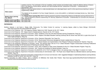 27
RPMS Tool for S.Y. 2021-2022 for Teacher I-III Full-time Teacher-Broadcasters only
questions real-time. The combination of the two modalities, printed modules and handheld radios, enable the effective delivery of lessons
even in the absence of online options, television and radio broadcast services” (Department of Education – Undersecretary for
Administration, 2021)
Video Lesson
Refers to a learning material similar to a video-recorded lesson and video-taped lesson used for online asynchronous teaching or used as
supplementary material
This material can be uploaded to YouTube, Google Classroom, or any online platform, or distributed via storage devices (e.g., flash drives
or CD-ROMs).
Weekly Home Learning
Plan (WHLP)
“The Weekly Home Learning Plan (WHLP) shall be prepared by teachers implementing Distance and Blended Learning while the DLP or
DLL…shall be prepared by teachers implementing F2F learning” (Department of Education - Undersecretary for Curriculum and Instruction
2020, Appendix D).
Weekly Lesson Log (WLL) See Lesson Plan
Weekly Lesson Plan (WLP) See Lesson Plan
REFERENCES
Bickford, Deborah J. and David J. Wright. 2006. “Community: The Hidden Context for Learning.” In Learning Spaces, edited by Diana Oblinger. EDUCAUSE.
https://www.educause.edu/ir/library/pdf/PUB7102d.pdf
Government of the Philippines. 1997. The Indigenous Peoples’ Rights Act of 1997. Republic Act No. 8371. Manila.
Government of the Philippines. 1991. Magna Carta for Disabled persons. Republic Act No. 7277. Manila.
Government of the Philippines, Department of Education. 2020a. Guidelines on the Use of the Most Essential Learning Competencies. Pasig City.
Government of the Philippines, Department of Education. 2020b. Adoption of the Basic Education Learning Continuity Plan for School Year 2020-2021 in Light of the Covid-19
Public Health Emergency. Pasig City.
Government of the Philippines, Department of Education. 2019a. Classroom Observation Tool. Pasig City.
Government of the Philippines, Department of Education. 2019b. Results-based Performance Management System Updated Manual. Pasig City.
Government of the Philippines, Department of Education. 2017. National Adoption and Implementation of the Philippine Professional Standards for Teachers. Pasig City.
Government of the Philippines, Department of Education. 2016a. The Learning Action Cell as a K to 12 Basic Education Program School-based Continuing Professional
Development Strategy for the Improvement of Teaching and Learning. Pasig City.
Government of the Philippines, Department of Education. 2016b. Policy Guidelines on Daily Lesson Preparation for the K to 12 Basic Education Program. Pasig City.
Government of the Philippines, Department of Education. 1987. Policies and Guidelines for Special Education. Pasig City.
Government of the Philippines, Department of Education-CALABARZON. 2019. PIVOT 4A Budget of Work in All Learning Areas in Key Stage 1-4 (version 2.0). Cainta.
Government of the Philippines, Department of Education-Undersecretary for Administration. 2021. The Proper Use of DepEd Radio as a Blended Distance Learning Delivery
Modality. Pasig City.
Government of the Philippines, Department of Education-Undersecretary for Curriculum and Instruction. 2020. Suggested Strategies in Implementing Distance Learning Delivery
Modalities (DLDM) for School Year 2020-2021. Pasig City.
National Association for Gifted Children. 2019. A Definition of Giftedness that Guides Best Practice. https://www.nagc.org/sites/default/files/Position%20Statement/
Definition%20of%20Giftedness%20%282019%29.pdf
 