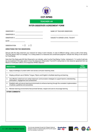 1
S.Y. 2021-2022 | Proficient Teacher
This tool was developed through the Philippine National
Research Center for Teacher Quality (RCTQ) with support
from the Australian Government
COT-RPMS
TEACHER I-III
INTER-OBSERVER AGREEMENT FORM
OBSERVER 1: ___________________________________ NAME OF TEACHER OBSERVED:
OBSERVER 2: ___________________________________ ___________________________________
OBSERVER 3: ___________________________________ SUBJECT & GRADE LEVEL TAUGHT:
DATE: ___________________ ___________________________________
OBSERVATION: 1 □ 2 □
DIRECTIONS FOR THE OBSERVERS:
Discuss with the other observers your reason/s for rating in each indicator. In case of different ratings, come up with a final rating.
The final rating is NOT an average; it is a rating based on a reasoned and consensual judgment. Indicate this rating on the column
for Final Rating.
Note that if the Ratee gets NO (Not Observed) in an indicator, write 3 as the Final Rating. Further, Indicators 6, 7, 8, and/or 9 will only
be accomplished if the ratee opted to have the Classroom Observation Tool (COT) rating sheet or inter-observer agreement form as
Means of Verification (MOV) of its respective RPMS Objective.
INDICATORS
FINAL
RATING
1. Apply knowledge of content within and across curriculum teaching areas
2. Display proficient use of Mother Tongue, Filipino and English to facilitate teaching and learning
3. Use effective verbal and non-verbal classroom communication strategies to support learner understanding,
participation, engagement and achievement
4. Establish safe and secure learning environments to enhance learning through the consistent implementation
of policies, guidelines and procedures
5. Maintain learning environments that promote fairness, respect and care to encourage learning
OTHER COMMENTS:
 