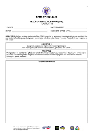 3
This tool was developed through the Philippine National
Research Center for Teacher Quality (RCTQ) with support
from the Australian Government
RPMS SY 2021-2022
TEACHER REFLECTION FORM (TRF)
TEACHER I-III
TEACHER: ______________________________________ DATE SUBMITTED: _________________________
RATER: _________________________________________ SUBJECT & GRADE LEVEL: __________________
DIRECTIONS: Reflect on your attainment of the RPMS objective by answering the questions/prompts provided. Use
any local or official language that you are comfortable with. Use extra sheets if needed. Please limit your response to
500 words.
OBJECTIVE 9
Designed, adapted and implemented teaching strategies
that are responsive to learners with disabilities, giftedness and talents
PROMPT #2
Design a lesson plan for the gifted and talented learners based on your idea on how they may be addressed in
your class. Your strategies for the gifted and talented learners must be highlighted and annotated in this form.
Attach your lesson plan here.
YOUR ANNOTATIONS
 