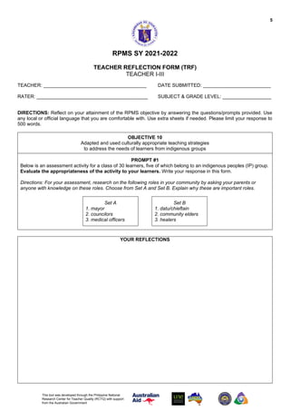5
This tool was developed through the Philippine National
Research Center for Teacher Quality (RCTQ) with support
from the Australian Government
RPMS SY 2021-2022
TEACHER REFLECTION FORM (TRF)
TEACHER I-III
TEACHER: ______________________________________ DATE SUBMITTED: _________________________
RATER: _________________________________________ SUBJECT & GRADE LEVEL: __________________
DIRECTIONS: Reflect on your attainment of the RPMS objective by answering the questions/prompts provided. Use
any local or official language that you are comfortable with. Use extra sheets if needed. Please limit your response to
500 words.
OBJECTIVE 10
Adapted and used culturally appropriate teaching strategies
to address the needs of learners from indigenous groups
PROMPT #1
Below is an assessment activity for a class of 30 learners, five of which belong to an indigenous peoples (IP) group.
Evaluate the appropriateness of the activity to your learners. Write your response in this form.
Directions: For your assessment, research on the following roles in your community by asking your parents or
anyone with knowledge on these roles. Choose from Set A and Set B. Explain why these are important roles.
Set A
1. mayor
2. councilors
3. medical officers
Set B
1. datu/chieftain
2. community elders
3. healers
YOUR REFLECTIONS
 