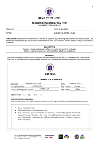 1
This tool was developed through the Philippine National
Research Center for Teacher Quality (RCTQ) with support
from the Australian Government
RPMS SY 2021-2022
TEACHER REFLECTION FORM (TRF)
MASTER TEACHER I-IV
TEACHER: ______________________________________ DATE SUBMITTED: _________________________
RATER: _________________________________________ SUBJECT & GRADE LEVEL: __________________
DIRECTIONS: Reflect on your attainment of the RPMS objective by answering the questions/prompts provided. Use
any local or official language that you are comfortable with. Use extra sheets if needed. Please limit your response to
500 words.
OBJECTIVE 9
Assisted colleagues to design, adapt and implement teaching strategies
that are responsive to learners with disabilities, giftedness and talents
PROMPT #1
This is the observation notes form accomplished for the observation in the class of Teacher Emille. The observer
noted that all learners must receive the same activity and no differentiation must be applied for advanced learners.
• Good start of the class
• The teacher has a well-modulated voice.
• Why was there a special activity for one student? There must be uniform measure of
students’ success. Therefore, there must be no differentiation in what the students do
even if the teacher claims that this student is advanced in terms of artwork compared
to his classmates.
Veronica San Vicente
Emille Santos
MAPEH Gr.7
October 18, 2021
10:00am
11:00am
 
