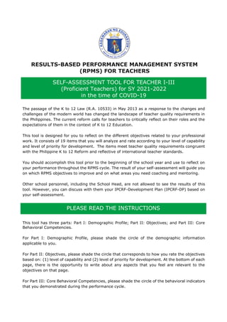 RESULTS-BASED PERFORMANCE MANAGEMENT SYSTEM
(RPMS) FOR TEACHERS
The passage of the K to 12 Law (R.A. 10533) in May 2013 as a response to the changes and
challenges of the modern world has changed the landscape of teacher quality requirements in
the Philippines. The current reform calls for teachers to critically reflect on their roles and the
expectations of them in the context of K to 12 Education.
This tool is designed for you to reflect on the different objectives related to your professional
work. It consists of 19 items that you will analyze and rate according to your level of capability
and level of priority for development. The items meet teacher quality requirements congruent
with the Philippine K to 12 Reform and reflective of international teacher standards.
You should accomplish this tool prior to the beginning of the school year and use to reflect on
your performance throughout the RPMS cycle. The result of your self-assessment will guide you
on which RPMS objectives to improve and on what areas you need coaching and mentoring.
Other school personnel, including the School Head, are not allowed to see the results of this
tool. However, you can discuss with them your IPCRF-Development Plan (IPCRF-DP) based on
your self-assessment.
This tool has three parts: Part I: Demographic Profile; Part II: Objectives; and Part III: Core
Behavioral Competencies.
For Part I: Demographic Profile, please shade the circle of the demographic information
applicable to you.
For Part II: Objectives, please shade the circle that corresponds to how you rate the objectives
based on: (1) level of capability and (2) level of priority for development. At the bottom of each
page, there is the opportunity to write about any aspects that you feel are relevant to the
objectives on that page.
For Part III: Core Behavioral Competencies, please shade the circle of the behavioral indicators
that you demonstrated during the performance cycle.
SELF-ASSESSMENT TOOL FOR TEACHER I-III
(Proficient Teachers) for SY 2021-2022
in the time of COVID-19
PLEASE READ THE INSTRUCTIONS
 