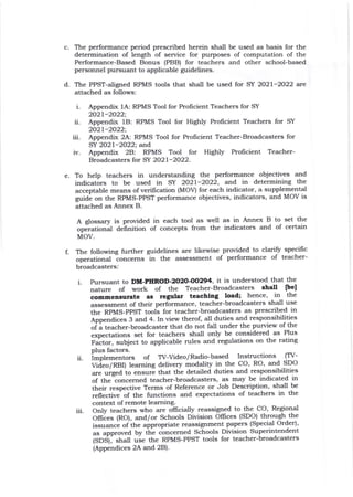 c The performance period prescribed herein shall be used as basis for the
determination of length of service for purposes of computation of the
Performance-Based Bonus (PBB) for teachers and other school-based
personnel pursuant to applicable guidelines.
d. The PPST-aligrred RPMS tools that shall be used for SY 2027-2022 are
attached as follows:
t-
ii.
in.
iv.
Appendix 1A: RPMS Tool for Profrcient Teachers for SY
2021-2022;
Appendix 1E}: RPMS Tool for Highly Prolicient Teachers for SY
2021-2022;
Appendix 2A: RPMS Tool for Prolicient Teacher-Broadcasters for
SY 2027-2022; and
Appendix 28: RPMS Tool for Highly Prolicient Teacher-
Broadcasters for SY 2O2l-2O22.
e To help teachers in understanding the performance objectives and
indicators to be used in SY 2021-2022, and in determining the
acceptable means of verification (MOV) for each indicator, a supplemental
guide on the RPMS-PPST performance objectives, indicators, and MOV is
attached as Annex B.
A glossary is provided in each tool as well as in Annex B to set the
opJ."tio.ri dehnition of concepts from the indicators and of certain
MOV.
The following further guidelines are likewise provided to clariff specific
operational iorr""..r" ln tJle assessment of performance of teacher-
broadcasters.'
i. Pursuant to DM-PIIROD -2O2O'OO294, it is understood that the
nature of work of tJ:e Teacher-Broadcasters shdl [bel
commenrurate es rcgular teechlttg load; hence, in the
assessment of their performance, teacher-broadcasters shall use
the RPMS-PPST tooli for teacher-broadcasters as prescribed in
Appendices 3 and 4. In view therof, all duties and responsibiljties
of a teacher-broadcaster that do not fall under the purview of the
expectations set for teachers shall only be considered as PIus
Factor, subject to applicable rules and regulations on the rating
plus factors.
ii. implementors of TV-Video/Radio-based Instructions (TV-
Video/ RBI) learning delivery modality in the CO, RO, and SDO
are urged to ensure that the detailed duties and responsibilities
of theloncerned teacher-broadcasters, as may be indicated in
their respective Terms of Reference or Job Description' shall be
reflective of the functions and expectations of teachers in the
context of remote learning.
iii. Only teachers who are o{frcially reassigned to .the CO, Regional
Offrces (RO), and/or Schools Division OIEces (SDO) through the
issuance of the appropriate reassignment paPers (Special Order)'
as approved by tti .-o.rce.ned Schools Division Superintendent
(SOS1), strall use the RPMS-PPST tools for teacher-broadcasters
(Appendices 2A atd 2Bl.
f
 