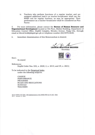 IV Teachers who perform functions of a regular teacher and are
assigned additional load/s as teacher-broadcaster shall use the
RPMS tool for regular teachers, as may be appropriate. Their
performance as a teacher-broadcaster shall be considered as Plus
Factor.
5. For more information, please contact tlle Bureau of Human Resoutce aad
Organlzatloaal Development located at 4th Floor, Mabini Building, Department of
Education Central Office, DepEd Complex, Meralco Avenue, Pasig City, through
email at bhrod.hrdct@deped.gov.ph or telephone number lo2l 8470-6630.
6. Immediate dissemination of this Memorandum is desired.
BRIONES
Secretary
Encl.:
As stated
References:
DepEd Order Nos. O32, s. 2020; 2, s.2075; and 29, s.2O2ll
To be indicated in the Perpetual Index
under the following subjects:
CHANGE
PERFORMANCE
PROGRAMS
RULES AND REGULATIONS
SCHOOLS
TEACHERS
MCDJ/SMMA/APA/Mrc, DM Implemcntation ofthe RPMS PPST for SY 2021-202
OOlS January 31.2022
 
