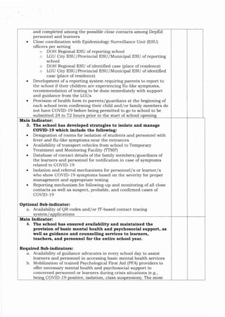 among the possible close contacts among DepEd
personnel a.rld learners
Close coordination with Epidemiologr Surveillance Unit (ESU)
officers per setting
o DOH Regional ESU of reporting school
o LGU City ESU/Provincial ESU/MunicipaJ ESU of reporting
school
o DOH Regional ESU of identified case (place of residence)
o LGU City ESU/Provincial ESU/Municipal ESU of identifred
case (place of residence)
Development of a reporting system requiring parents to report to
the school if their children are experiencing flu-like s1.mptoms,
recommendation of testing to be done immediately with support
and guidance from the LGUs
Provision of health form to parents/guardians at the beginning of
each school term confirming their child and/or family members do
not have COVID- 19 before being permitted to go to school to be
and completed
1n
submitted 24 to 72 hours or to the start of school o
3. The school has developed strategies to isolate and manage
COVID-l9 whlch include the following:
o Designation of rooms for isolation of students and personnel with
fever and flu{ike symptoms near the entrances
o Availability of tralsport vehicles from school to TemporarSr
Treatment and Monitoring Facility (TTMF)
o Database of contact details of the family members/guardians of
the learners ald personnel for notification in case of s5rmptoms
related to COVID- 19
. Isolation and referral mechalisms for personnel/s or learner/s
who show COVID-19 sJmptoms based on the severity for proper
management and appropriate testing
o Reporting mechanism for following-up and monitoring of all close
contacts as well as suspect, probable, and con{irmed cases of
COVID.19
Optioaal Sub-iadicator:
a. Availability of QR codes and/or IT-based contact tracing
Main Indicator:
lications
S tem a
4. The school has ensured avallability and maintained the
prowision ofbasic mental health and psychosoclal support, as
well as guidance and counselling senrices to learners,
teachers, and personnel for the entire school year.
Required Sub-ltrdicatorc:
a. Availability of guidance advocates in every school day to assist
learners and personnel in accessing basic mental health services
b. Mobilization of trained Psychological First Aid (pFA) providers to
offer necessar5r mental hea-lth and psychosocial support to
concerned personnel or leamers during crisis situations (e.g.,
. The most
bein ensron
COVID-19 class sus
sitive isolation
Main Indicator:
 