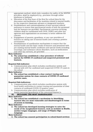 appropriate method, which duly considers the safety of the MHPSS
providers, shall be employed (e.g., provision through online
platforms or hotlines)
c. Allocation ofthe first hour of the first five school days for the
discussion and facilitation of the modules related to mental health,
by the respective classroom advisers or designated teachers.
d. Establishment and contextualization of inter-sectoral referral
pathways to ensure that psychosocial needs of both the personnel
and the learners are provided. Psychosocial concerns involving
children shall be coordinated with DOH, DSWD and other key
agencies and organizations as necessary to better address the
concern
e. Engagement of parents, guardians, or Erny care providers of
learners on taking care of mental health and creating a positive
environment
f. Establishment of coordination mechanisms to ensure that the
mental hea.lth and tJle basic needs of learners and personnel with
pre-existing mental hea-lth conditions and special needs including
neurologic and substance abuse disorders, such as medications
and other services, are rovided
Main Indicator:
5. The school has established a clear procedure of referral
system for COVID-l9 confirmed and suspected personael and
learners.
Requlred Sub-lndlcator:
a. Communication plan which includes coordination system and
referra.l with LGU for confirmed and suspected COVID-19 cases in
the school
Main Indicator:
6. The school has established a clear contact tracing aad
quaratrtire system for close cotrtacts of COVID- 19 conllrmed
positive cases.
Requlred Sub-indlcators:
a. Communication plan which includes coordination system with
local health authorities in contact tracing and quarantine of close
contacts of confirmed COVID- 19 positive cases
b. Communication plan which includes notification of
fami arent ardian
I S s of the concerned learner S
ilI
Main Indicator:
1. The school has established a mechanism in identiffing
learners who are most vulnerable and disadvantaged in terms
of access to lea
Mala Indicator:
2. Tlle school has developed learning strategies to cater the
aeeds of the marginallzed learners, such as modules in Braille,
mothet-tongue languages, and usage of FiUpitto Sign
Lan
Main Indicator:
3. The school has ensured tion in school-based services
I
 