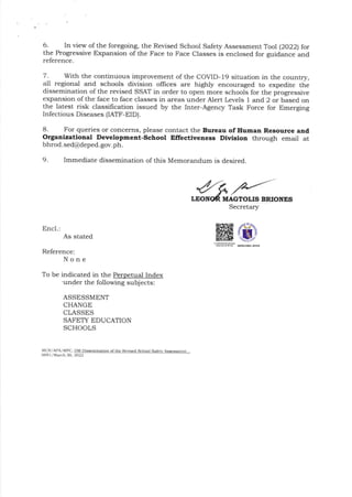 6 In view ofthe foregoing, the Revised School Safety Assessment Tool (20221 for
the Progressive Expansion of the Face to Face classes is enclosed for guidance and
reference.
7. With the continuous improvement of the COVID-19 situation in the country,
a1l regional and schools division offices are highly encouraged to expedite the
dissemination of t]:e revised SSAT in order to open more schools for the progressive
expansion ofthe face to face classes in areas under Alert Levels 1 and 2 or based on
the latest risk classifrcation issued by the Inter-Agency Task Force for Emerging
Infectious Diseases [ATF-EID).
8. For queries or concerns, please contact the Bureau of Human Resource and
Organizatlonal Development-School Effectiveness Divlslon through email at
61-r166. ssrl@deped. gov.ph.
9. Immediate dissemination of this Memorandum is desired.
BRIONES
Secretary
Encl.:
As stated
Reference:
None
To be indicated in the Index
'under the following subjects:
ASSESSMENT
CHANGE
CLASSES
SAFETY EDUCATION
SCHOOLS
MCR/AfAlMrc, DM Dbsc6inarion of tnc R.visd School Salctv Asessenr...
009 I /March 30, 2022
 
