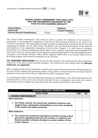 (Enclosure No. 1 to Department Memorandum DM-OSEC-2022-_)
scHool, sAFEf,y ASSESSMENT TOOL (SSATI 2022
FOR THE PROGRESSTVE EXPAITSION OF THE
FACE-TO.FACE LEARNING MODALITY
The School Safegr Assessment Tool shall be used to assess the readiness of the schools to
participate in the progressive expansion of the face-to-face learning modality in the time of the
COVID-19 pandemic. The data gathered shall be used as information in preparation for the safe
reopening of classes. On the other hand, the SSAT is not the final determinant of the school's
participation in the progressive expansion of face-to-face classes. It is only meant to prepare
schools for the eventua.l reopening, inform them of the required indicators and staldards that
they need to meet to ensure safety ofthe learners and school personnel. This tool shall also serve
as guide to the Schools Division oIlice (SDo), Regional offrce (Ro), and central office (co) in
providing support and technical assistance to the schools.
ALL REQUIRTD II{DICATORS must be met by t}re schools to be nominated for the progressive
expansion of the face-to-face learning modality. The school may also comply with the opttonal
iadicators, as appllcable.
After complying with all the indicators, schools must ensure that learners who will participate in
the face-to-face classes have parental consent. The number of collected parent's consent shall be
indicated at the end of the tool as verified by the SDO Composite Team.
In answering the SSAT, School Heads shall consult key stakeholders. The SDO shall facilitate the
administration of the tool to the schoots and shall create a composite team who will conduct
monitoring visits to validate the data and veriff the results submitted by the schools.
School Name:
School ID: Contact Number:
School General Classifi catiotr: o Private
INDICATORS YES NO
I. SHARED RESPONSIBILITY
1. For Public schools, the school has mobilized resources and
support from communlty stakeholders to meet the standards
of the health aod safety protocols.
Main Indicator:
2. The school has conducted slmulatioa ectiviti€s among school
persoEael regardiag protocols aad routines to repllcate and
discuss possible scenarios during the actual conduct of face-
to-face classes.
Main Indicator:
MANAGING SCHOOL OPERATIONS
Division:
oPublic
(Enclosure to DepEd Memorandum No. , s. 2022)
 