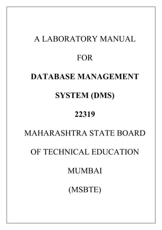A LABORATORY MANUAL
FOR
DATABASE MANAGEMENT
SYSTEM (DMS)
22319
MAHARASHTRA STATE BOARD
OF TECHNICAL EDUCATION
MUMBAI
(MSBTE)
 