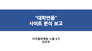“대학연동”
사이트 분석 보고
디지털마케팅 스쿨 5기
전우주
 
