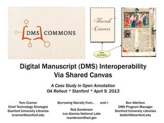 Digital Manuscript (DMS) Interoperability
                   Via Shared Canvas
                             A Case Study in Open Annotation
                           OA Rollout * Stanford * April 9, 2013

        Tom Cramer              Borrowing liberally from…   and->          Ben Albritton
Chief Technology Strategist                                           DMS Program Manager
Stanford University Libraries           Rob Sanderson               Stanford University Libraries
   tcramer@stanford.edu            Los Alamos National Labs            blalbrit@stanford.edu
                                     rsanderson@lanl.gov
 