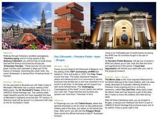 Afternoon
Walking through Antwerp’s smallest passageway
‘Vlaaikens gang’ and on to the square of the
Antwerp Cathedral, you will find lots of small shops
that sell the famous and loved-by-all biscuits
‘Antwerpse Handjes’. These biscuits not only taste
great, but they also represent a large part of the
history of Antwerp. According the urban myth, the
name ‘Antwerpen’ is derived from ‘throwing hands’ in
Flemish.
Evening – Mechelen
On the way back to Brussels you will make a stop in
Mechelen. Mechelen has a unique viewing of the
Belfry tower, the St. Rumbold’s Tower, which is a
UNESCO World Heritage site. The carillons bells
make beautiful sounds and have regulated the lives
of Mechelen’s habitants since the late 15th century. A
delicious meal will be served in a restaurant with view
on the St. Rumbold’s Tower.
Day 3 Brussels – Flanders Fields – Ieper
– Bruges:
Morning – Ieper
Check out and head to the West part of Belgium. It is
the setting of the 100th anniversary of WWI that
started in 1914 and ended in 1918. The Yser Tower
is your first stop. The tower represents freedom,
peace and tolerance and it is a monument to remind
everyone how terrible war is and how important it is to
avoid it at all times. In the tower we will support you
with some refreshments. The ‘Dodengang’
(“passageway of the dead”) is just nearby and will be
your next visit. These trenches and bunkers are
spread over more than 1 kilometer of land.
Afternoon
In Poperinge you can visit Talbot House, where the
general emphasis is not so much on the political and
military side of the story, but rather on life behind the
lines. After lunch, you will visit the Polygon Wood.
Here stands the official memorial to the 5th Australian
Division.
Ypres is an irrefutable part of world history as during
the WWI over 50 countries fought in the war of
Flanders.
‘In Flanders Fields Museum’ will get you involved in
WWI and allows you to see, hear and feel the terror
and significance of the period. A local beer
degustation will refresh your spirit after your visit to
this gripping museum.
Evening – Ieper – Bruges
The Menin Gate is the most important Memorial for
the British Missing of the Ypres Salient, with one aisle
totally dedicated to Australia’s Missing Soldiers in
Flanders. Every evening at 8 p.m. a moving
ceremony, called The Last Post, takes place under
the Menin Gate and has become a part of the daily
life in Ypres to honor the soldiers who died during
WWI.
After all these interesting visits, you go straight to
Bruges; a tranquil and medieval city which is part of
UNESCO World Heritage that enchants every one of
its visitors. Enjoy a good night’s rest.
 