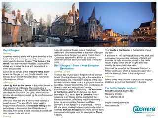 Day 4 Bruges:
Morning
A relaxed morning starts with a great breakfast at the
hotel. In the late morning, you will have the
opportunity to discover Bruges, ‘The Venice of the
North’. Visit the Historium museum. This museum
allows you to relive the time and experience it in
every way possible.
Lunch will be served at the brewery ‘Halve Maan’
where the ‘Brugse zot’ and ‘Straffe Hendrik’ are
brewed. Enjoy one of these two beers matched to
different kinds of food.
Afternoon
A tour by boat on the canals is the perfect sequel to
your experience of Bruges. The canals allow a
different perspective of this beautiful city. Nearby the
dock lays the Church of Our Lady, where you can
glimpse at a sculpture created by the world renowned
Michelangelo.
After your boat tour and a savory meal, belongs a
sweet dessert. You won’t find a better sweet in
Belgium than chocolate. A chocolate tasting is the
perfect way to discover all the different kinds of
chocolate, from white to dark chocolate, flavored with
nuts, spices, fruits and so on.
Evening
A day of exploring Bruges ends at ‘Cafedraal’
restaurant. This restaurant lies at the heart of Bruges
and serves local Belgian food with a French touch.
‘Cafedraal’ describes its kitchen as a culinary
adventure and will leave your taste buds craving for
more.
Day 5 Bruges – Ghent – Next European
Destination:
Morning – Ghent
The final day of your stay in Belgium will be spent in
Ghent. Ghent is a historic city, yet at the same time a
contemporary one. The modern daily life of the city’s
active inhabitants takes place in a gorgeous historical
backdrop. ‘Graslei’ is one of the most loved places in
Ghent to relax and hang out with friends.
A must see in Ghent is the painting ‘The Adoration
of the Mystic Lamb’ by the famous Van Eyck
brothers of 1432 at St. Bavo’s Cathedral. It is a
milestone in art history and the highlight of the
Flemish Primitives. After being requisitioned many
times by, among others, Napoleon and Nazi
Germany, it now hangs in its original spot. There is
still one panel missing that was mysteriously stolen in
1934.St. Michaels Bridge allows you to admire many
marvelous buildings at once, for example the Three
Towers.
The ‘Castle of the Counts’ is the last stop of your
city tour.
It was built in 1180 by Philip of Alsace who tried, and
succeeded, to impress the habitants of Ghent and
enemies he might encounter. A visit to this castle
results in great views and an insight as to how
wealthy its owner must have been.
Lunch will be served at the ‘Brasserie Pakhuis’, a
former warehouse, which is located in a cosy alley
with the towers of Ghent in the background.
Afternoon
After a lovely meal it is time to pick up your luggage
and travel to your next destination in Europe.
For further details, contact:
BRIGITTE BOONE CMP CMM
Managing Director
Tel: +32 2 361 65 59
brigitte.boone@admire.be
www.admire.be
 