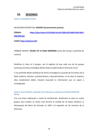 La Edad Media
Didáctica del Medio Natural y Social
18
10. SESIONES
Sesión 1: actividades iniciales
APLICACIÓN INTERACTIVA: KAHOOT (Conocimientos previos)
CÓDIGO: https://play.kahoot.it/#/lobby?quizId=20fbcc0d-6dd8-436e-90e5-
d98cfff8c360
JUGAR: https://kahoot.it/#/
TRABAJO GRUPAL: MURAL DE LA EDAD MODERNA (Línea del tiempo y pirámide de
sucesos)
Dividimos la clase en 4 grupos, con el objetivo de que cada uno de los grupos
construya una línea cronológica dónde sitúen la edad media en forma de mural.
Y una pirámide dónde clasifiquen de forma cronológica la sucesión de los hechos de la
Edad moderna. (Hechos, acontecimientos y descubrimientos, se los dará el maestro,
ellos simplemente deben situarlos buscando la información que no sepan e
investigando).
Sesión 2: Reyes Católicos. Expulsión de los Moriscos y conquista de Granada (JUEDO DE
ROLLS)
Tras una breve explicación a modo de introducción, dividiremos la clase en cuatro
grupos, para analizar un hecho vital durante el reinado de los Reyes Católicos: la
Reconquista del Reino de Granada en 1492 y la expulsión de los moriscos de la
Península.
 