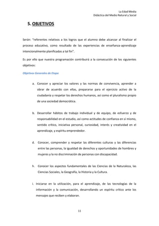 La Edad Media
Didáctica del Medio Natural y Social
11
5. OBJETIVOS
Serán: “referentes relativos a los logros que el alumno debe alcanzar al finalizar el
proceso educativo, como resultado de las experiencias de enseñanza-aprendizaje
intencionalmente planificadas a tal fin”.
Es por ello que nuestra programación contribuirá a la consecución de los siguientes
objetivos:
Objetivos Generales de Etapa
a. Conocer y apreciar los valores y las normas de convivencia, aprender a
obrar de acuerdo con ellas, prepararse para el ejercicio activo de la
ciudadanía y respetar los derechos humanos, así como el pluralismo propio
de una sociedad democrática.
b. Desarrollar hábitos de trabajo individual y de equipo, de esfuerzo y de
responsabilidad en el estudio, así como actitudes de confianza en sí mismo,
sentido crítico, iniciativa personal, curiosidad, interés y creatividad en el
aprendizaje, y espíritu emprendedor.
d. Conocer, comprender y respetar las diferentes culturas y las diferencias
entre las personas, la igualdad de derechos y oportunidades de hombres y
mujeres y la no discriminación de personas con discapacidad.
h. Conocer los aspectos fundamentales de las Ciencias de la Naturaleza, las
Ciencias Sociales, la Geografía, la Historia y la Cultura.
i. Iniciarse en la utilización, para el aprendizaje, de las tecnologías de la
información y la comunicación, desarrollando un espíritu crítico ante los
mensajes que reciben y elaboran.
 