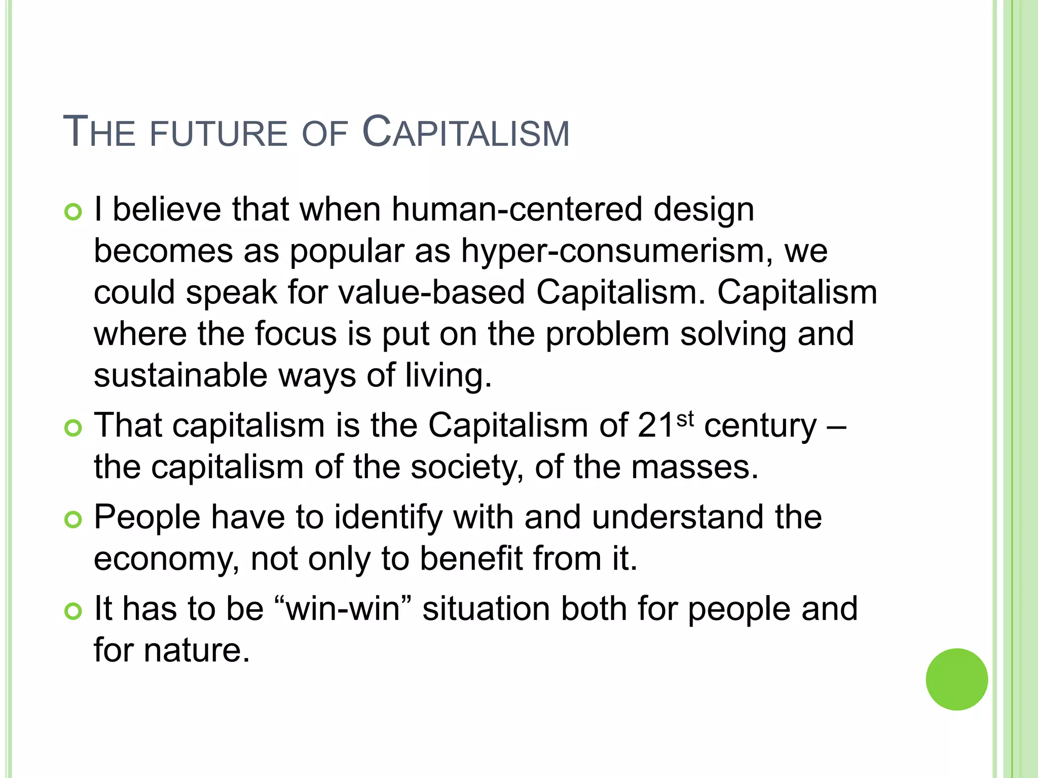 THE FUTURE OF CAPITALISM
 I believe that when human-centered design
becomes as popular as hyper-consumerism, we
could speak for value-based Capitalism. Capitalism
where the focus is put on the problem solving and
sustainable ways of living.
 That capitalism is the Capitalism of 21st century –
the capitalism of the society, of the masses.
 People have to identify with and understand the
economy, not only to benefit from it.
 It has to be “win-win” situation both for people and
for nature.
 