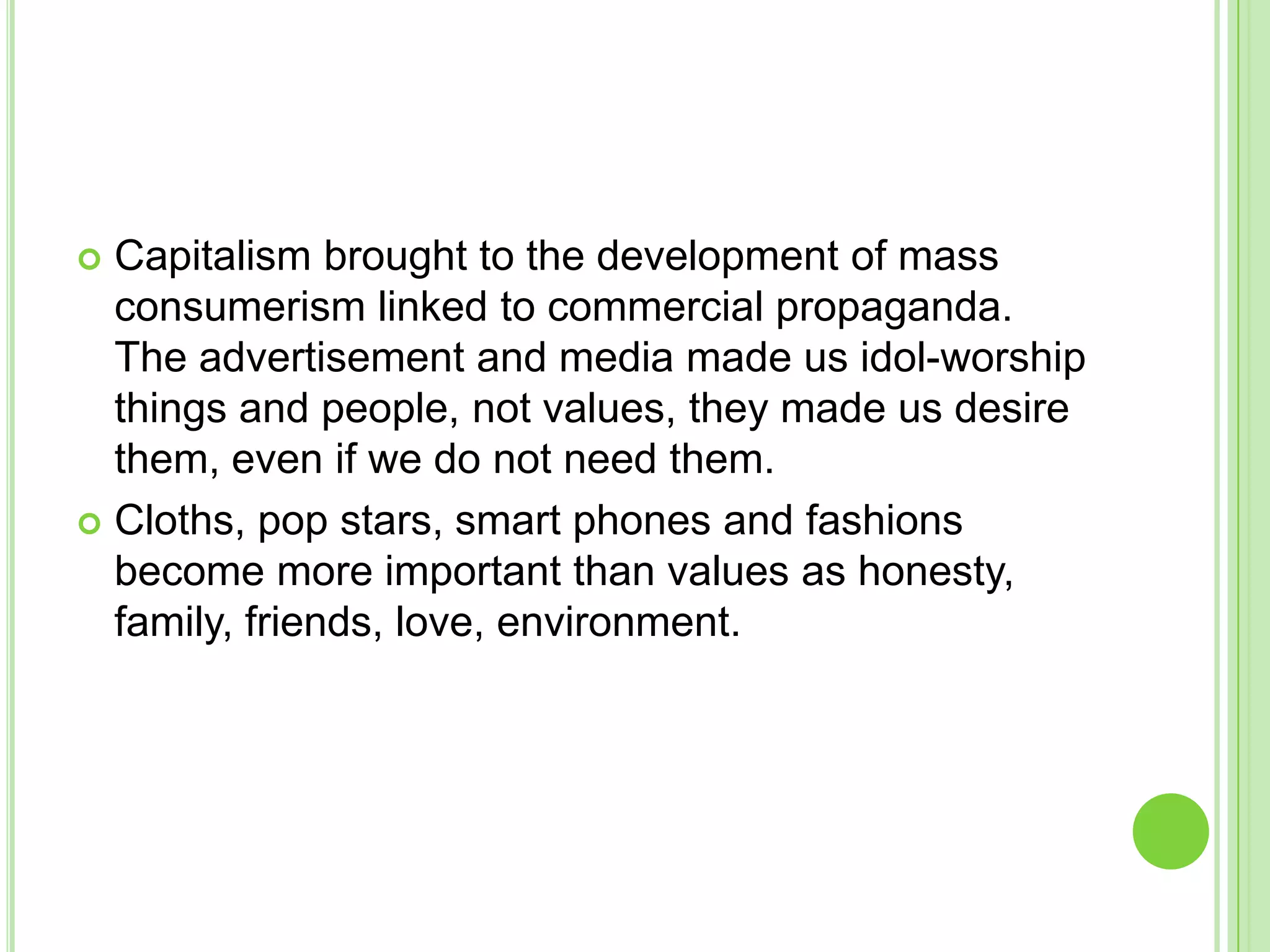  Capitalism brought to the development of mass
consumerism linked to commercial propaganda.
The advertisement and media made us idol-worship
things and people, not values, they made us desire
them, even if we do not need them.
 Cloths, pop stars, smart phones and fashions
become more important than values as honesty,
family, friends, love, environment.
 