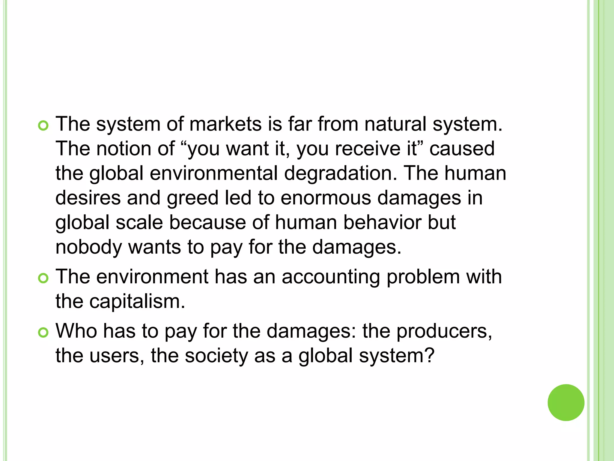  The system of markets is far from natural system.
The notion of “you want it, you receive it” caused
the global environmental degradation. The human
desires and greed led to enormous damages in
global scale because of human behavior but
nobody wants to pay for the damages.
 The environment has an accounting problem with
the capitalism.
 Who has to pay for the damages: the producers,
the users, the society as a global system?
 