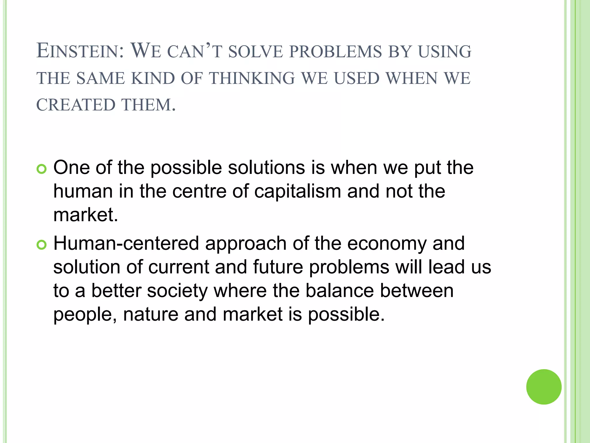 EINSTEIN: WE CAN’T SOLVE PROBLEMS BY USING
THE SAME KIND OF THINKING WE USED WHEN WE
CREATED THEM.
 One of the possible solutions is when we put the
human in the centre of capitalism and not the
market.
 Human-centered approach of the economy and
solution of current and future problems will lead us
to a better society where the balance between
people, nature and market is possible.
 